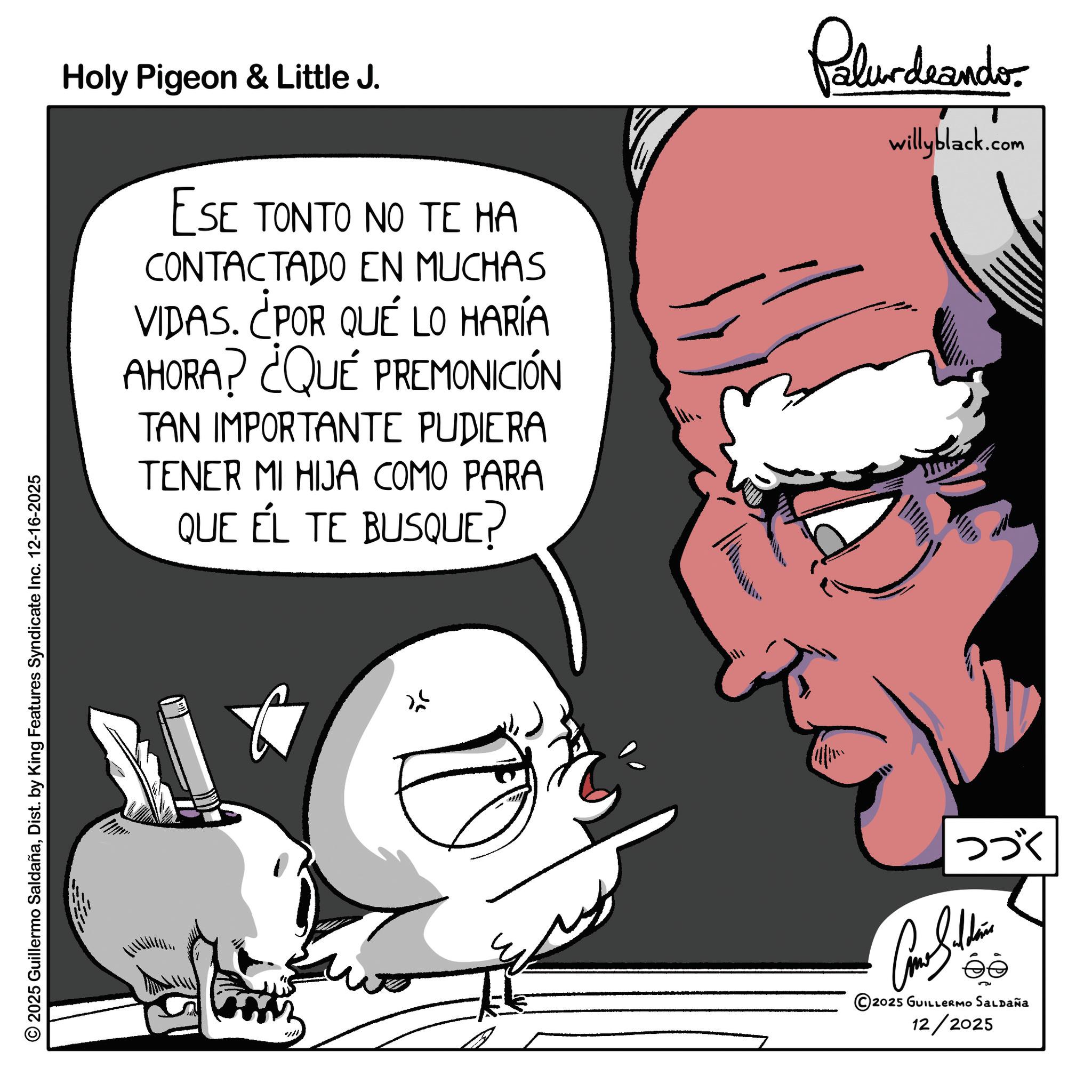 Fictional character OCR: 2025 Guillermo SaldañaDist. by King Features Syndicate Inc. 12-16-2025 Holy Pigeon & Little J. ESE TONTO NO TE HA CONTACTADO EN MUCHAS VIDAS. ¿POR QUÉ LO HARÍA AHORA? ¿QUÉ PREMONICIÓN TAN IMPORTANTE PUDIERA TENER MI HIJA COMO PARA QUE ÉL TE BUSQUE? Palurdeando willyblack.com ??? Cone Sildena ?? 5 2025 GUILLERMO SALDAÑa 12/2025 2025 Guillermo SaldañaDist . by King Features Syndicate Inc. 12-16-2025 Holy Pigeon & Little J. ESE TONTO NO TE HA CONTACTADO EN MUCHAS VIDAS . ¿ POR QUÉ LO HARÍA AHORA ? ¿ QUÉ PREMONICIÓN TAN IMPORTANTE PUDIERA TENER MI HIJA COMO PARA QUE ÉL TE BUSQUE ? Palurdeando willyblack.com ??? Cone Sildena ?? 5 2025 GUILLERMO SALDAÑa 12/2025