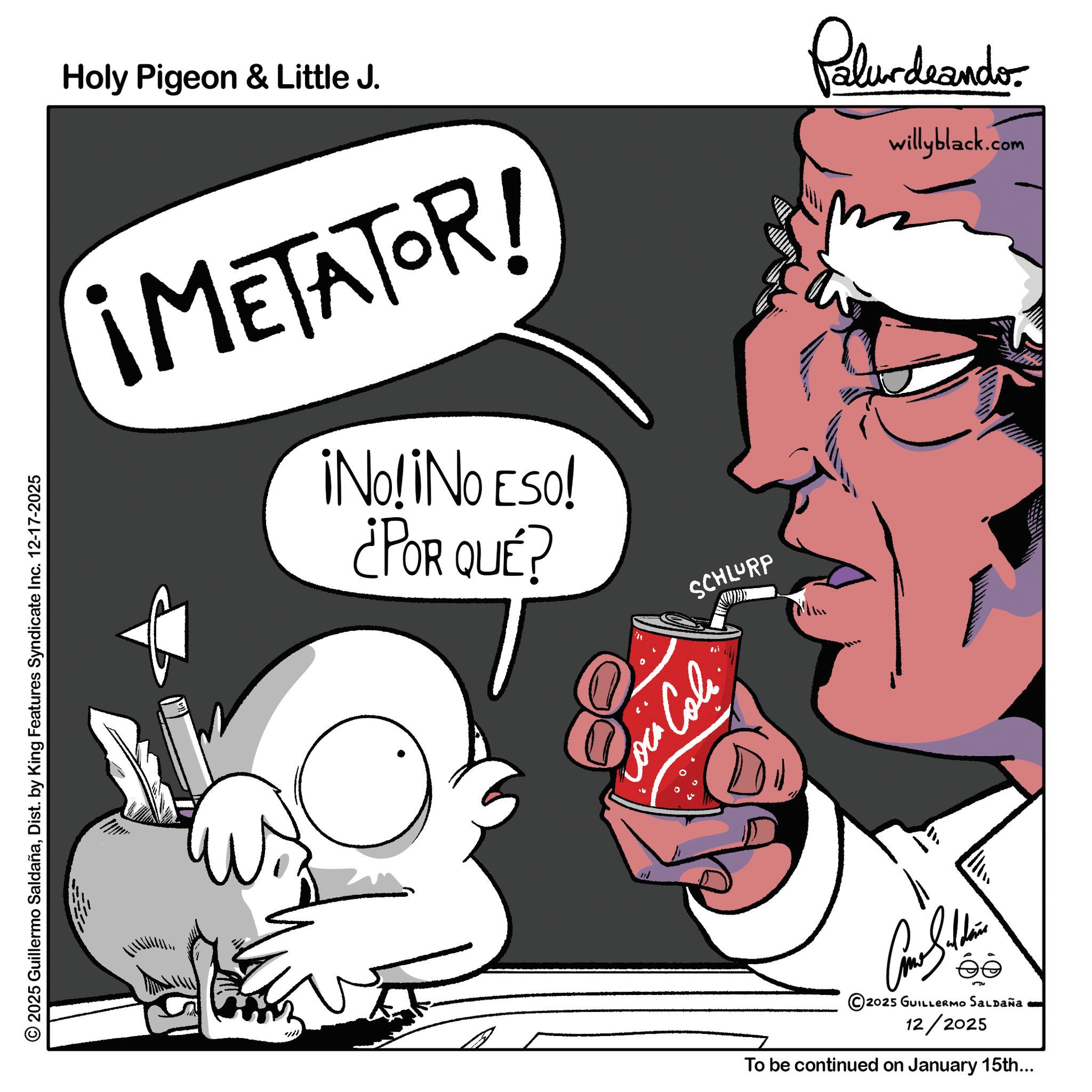Clip art OCR: 2025 Guillermo SaldañaDist. by King Features Syndicate Inc. 12-17-2025 Holy Pigeon & Little J. Palurdeando willyblack.com ¡METATOR! ¡No! ¡No Eso! ¿POR QUÉ? 8 Coin Loca Cola. SCHLURP Car S.. éé 2025 GUILLERMO SALDAÑa 12/2025 To be continued on January 15th... 2025 Guillermo SaldañaDist . by King Features Syndicate Inc. 12-17-2025 Holy Pigeon & Little J. Palurdeando willyblack.com ¡ METATOR ! ¡ No ! ¡ No Eso ! ¿ POR QUÉ ? 8 Coin Loca Cola . SCHLURP Car S .. éé 2025 GUILLERMO SALDAÑa 12/2025 To be continued on January 15th ...