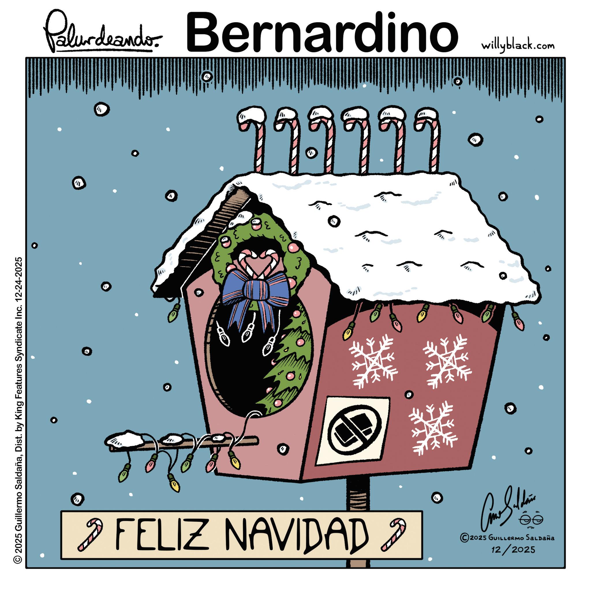 Fictional character OCR: 2025 Guillermo SaldañaDist. by King Features Syndicate Inc. 12-24-2025 Palurdeando Bernardino willyblack.com 1 1 19999 ???? ?? 9 FELIZ NAVIDAD 9 2025 GUILLERMO SALDAÑA 12/2025 m 2025 Guillermo SaldañaDist . by King Features Syndicate Inc. 12-24-2025 Palurdeando Bernardino willyblack.com 1 1 19999 ???? ?? 9 FELIZ NAVIDAD 9 2025 GUILLERMO SALDAÑA 12/2025 m