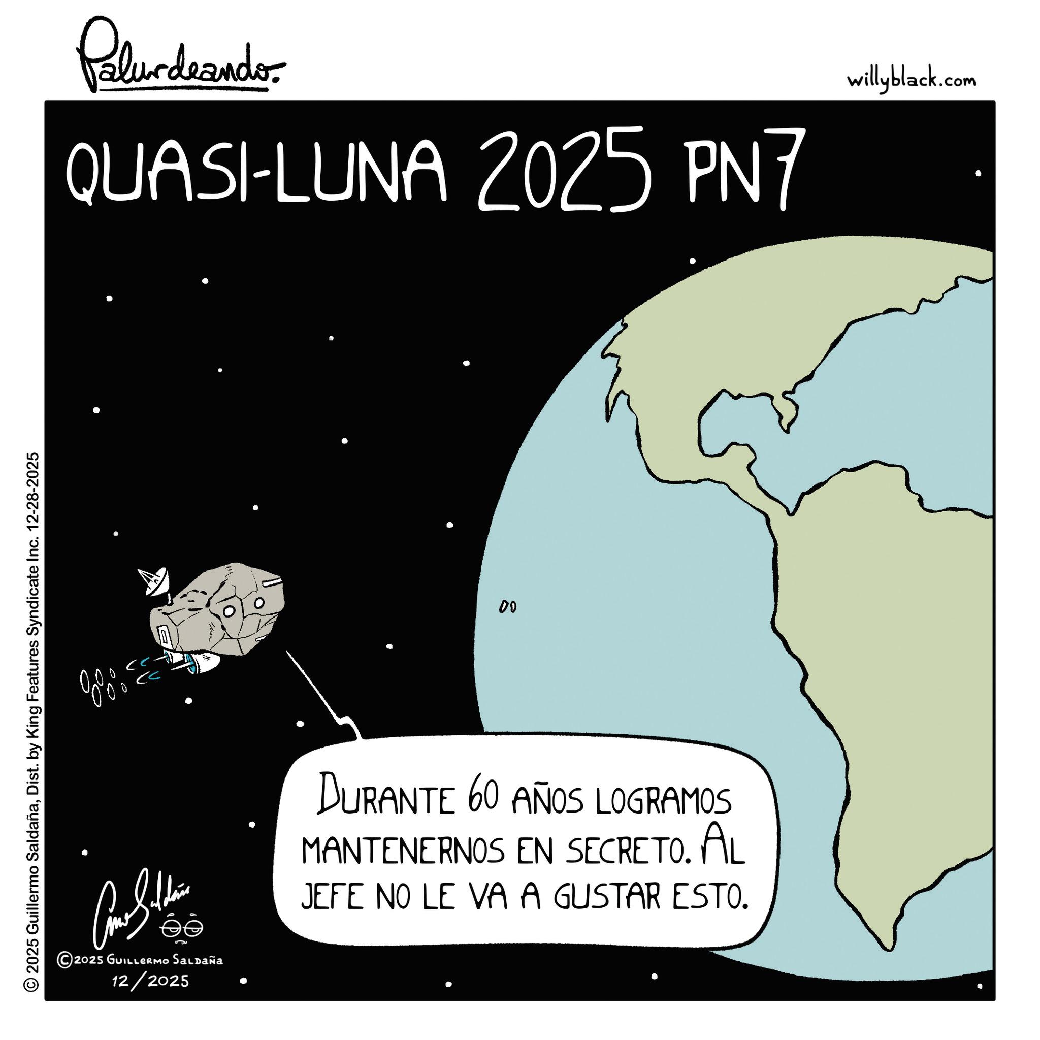 Science OCR: © 2025 Guillermo SaldañaDist. by King Features Syndicate Inc. 12-28-2025 Palurdeando QUASI-LUNA 2025 PN7 willyblack.com 8%% 2025 GUILLERMO Saldaña 00 DURANTE 60 AÑOS LOGRAMOS MANTENERNOS EN SECRETO. AL JEFE NO LE VA A GUSTAR ESTO. 12/2025 © 2025 Guillermo SaldañaDist . by King Features Syndicate Inc. 12-28-2025 Palurdeando QUASI - LUNA 2025 PN7 willyblack.com 8 %% 2025 GUILLERMO Saldaña 00 DURANTE 60 AÑOS LOGRAMOS MANTENERNOS EN SECRETO . AL JEFE NO LE VA A GUSTAR ESTO . 12/2025