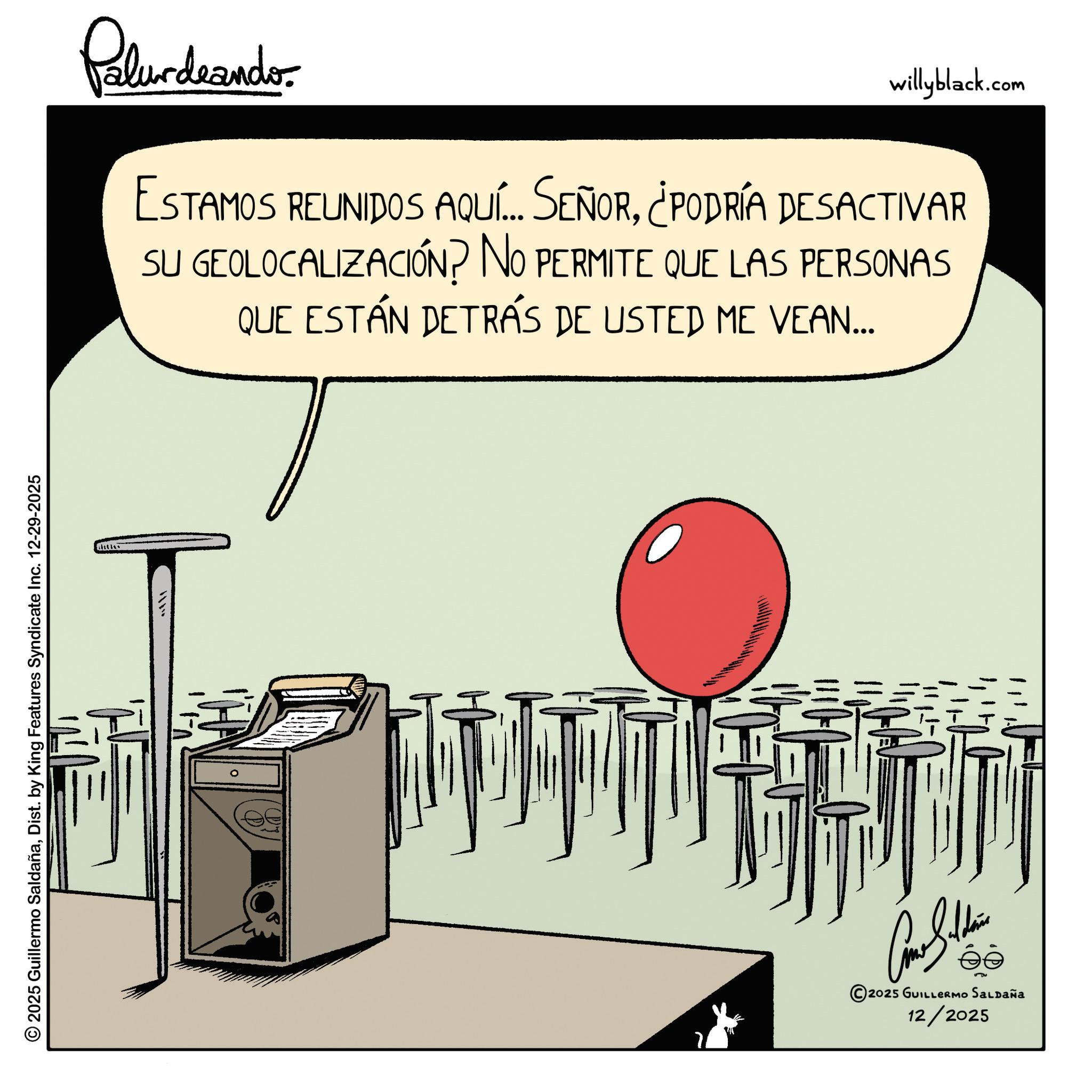 Animation OCR: © 2025 Guillermo SaldañaDist. by King Features Syndicate Inc. 12-29-2025 Palurdaander willyblack.com ESTAMOS REUNIDOS AQUÍ... SEÑOR¿PODRÍA DESACTIVAR SU GEOLOCALIZACIÓN? NO PERMITE QUE LAS PERSONAS QUE ESTÁN DETRÁS DE USTED ME VEAN... 2 Cathe ? 2025 GUILLERmo SaLpaña 12/2025 © 2025 Guillermo SaldañaDist . by King Features Syndicate Inc. 12-29-2025 Palurdaander willyblack.com ESTAMOS REUNIDOS AQUÍ ... SEÑOR¿ PODRÍA DESACTIVAR SU GEOLOCALIZACIÓN ? NO PERMITE QUE LAS PERSONAS QUE ESTÁN DETRÁS DE USTED ME VEAN ... 2 Cathe ? 2025 GUILLERmo SaLpaña 12/2025
