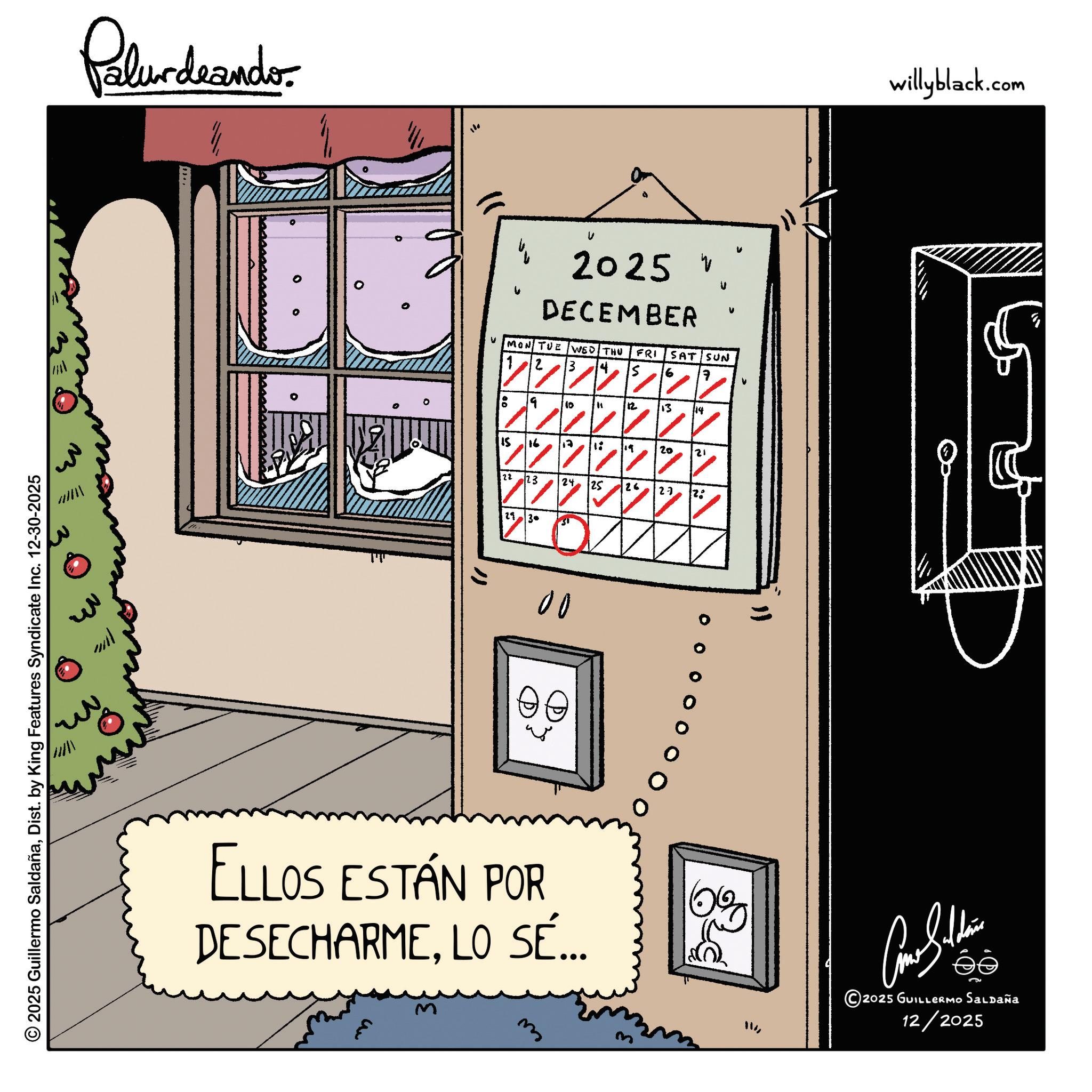 Fiction OCR: 2025 Guillermo SaldañaDist. by King Features Syndicate Inc. 12-30-2025 Palurdaando 110 2025 V DECEMBER V V v v MON TUE WED THU FRI SAT SUN 6 7 9 10 " 12 13 14 15 16 ?? 1: ? 19 20 21 22 23 24 25 26 27 2. 11 30 00 " ELLOS ESTÁN POR DESECHARMELO SÉ... m 0% ?? willyblack.com ??????? 2025 GUILLERMO SALDAÑA 12/2025 2025 Guillermo SaldañaDist . by King Features Syndicate Inc. 12-30-2025 Palurdaando 110 2025 V DECEMBER V V v v MON TUE WED THU FRI SAT SUN 6 7 9 10 " 12 13 14 15 16 ?? 1 : ? 19 20 21 22 23 24 25 26 27 2 . 11 30 00 " ELLOS ESTÁN POR DESECHARMELO SÉ ... m 0 % ?? willyblack.com ??????? 2025 GUILLERMO SALDAÑA 12/2025