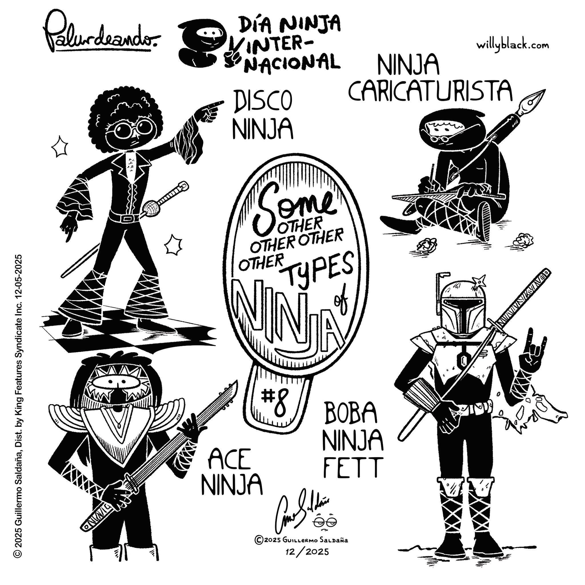 Graphic design OCR: © 2025 Guillermo SaldañaDist. by King Features Syndicate Inc. 12-05-2025 QNING Palurdeando DÍA NINJA INTER- NACIONAL DISCO willyblack.com NINJA CARICATURISTA NINJA Some OTHER OTHER OTHER OTHER TYPES of #8 BOBA NINJA ACE FETT NINJA 2025 GUILLERMO SALDAÑa 12/2025 QUNIMIN © 2025 Guillermo SaldañaDist . by King Features Syndicate Inc. 12-05-2025 QNING Palurdeando DÍA NINJA INTER- NACIONAL DISCO willyblack.com NINJA CARICATURISTA NINJA Some OTHER OTHER OTHER OTHER TYPES of # 8 BOBA NINJA ACE FETT NINJA 2025 GUILLERMO SALDAÑa 12/2025 QUNIMIN