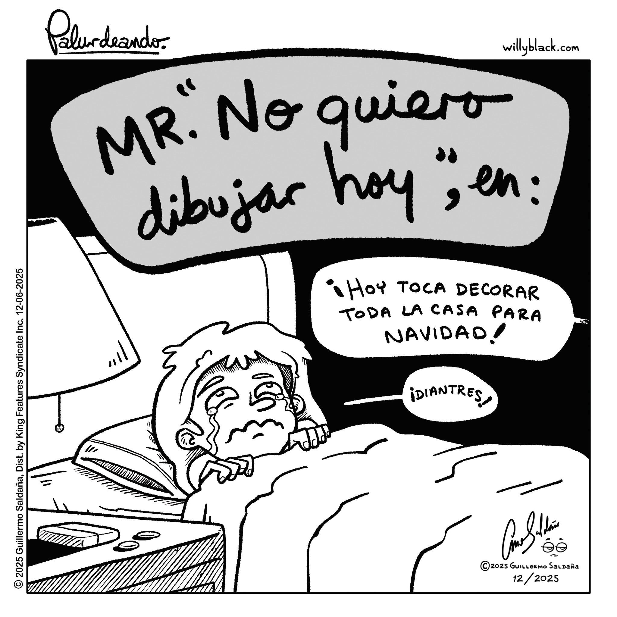Fiction OCR: Palurdeando willyblack.com MR. No quiero dibujar hoy "; en: • HOY TOCA DECORAR TODA LA CASA PARA NAVIDAD! ¡DIANTRES © 2025 Guillermo SaldañaDist. by King Features Syndicate Inc. 12-06-2025 W Come Saldain éé 2025 GUILLERMO Saldaña 12/2025 Palurdeando willyblack.com MR . No quiero dibujar hoy " ; en : • HOY TOCA DECORAR TODA LA CASA PARA NAVIDAD ! ¡ DIANTRES © 2025 Guillermo SaldañaDist . by King Features Syndicate Inc. 12-06-2025 W Come Saldain éé 2025 GUILLERMO Saldaña 12/2025