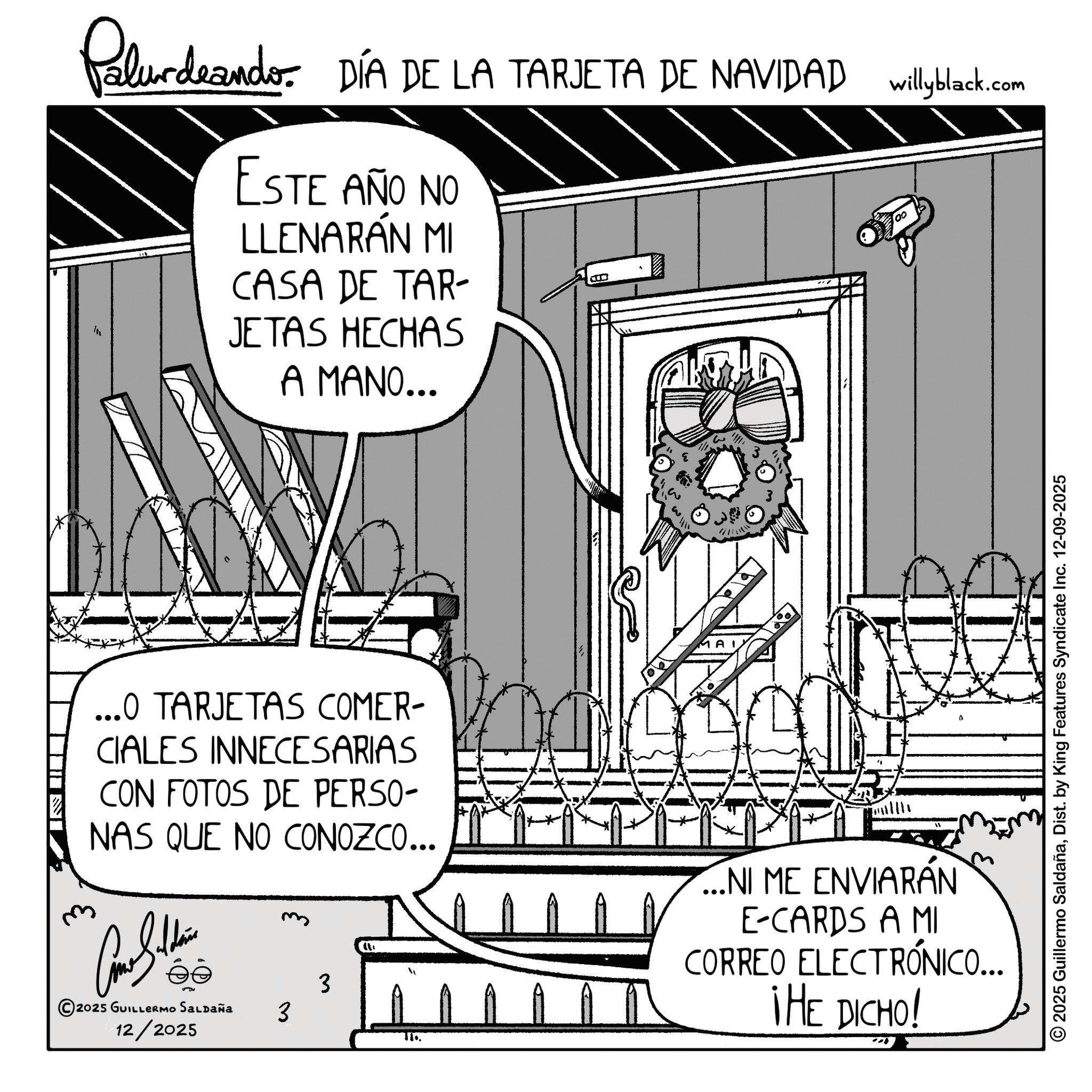 Animation OCR: Palurdeando. DÍA DE LA TARJETA DE NAVIDAD wilyblack.com ESTE AÑO NO LLENARÁN MI CASA DE TAR- JETAS HECHAS A MANO... ...0 TARJETAS COMER- CIALES INNECESARIAS CON FOTOS DE PERSO- NAS QUE NO CONOZCO... 3 2025 GUILLERMO SALDAÑA 3 12/2025 ...NI ME ENVIARÁN E-CARDS A MI CORREO ELECTRÓNICO... THE DICHO! © 2025 Guillermo SaldañaDist. by King Features Syndicate Inc. 12-09-2025 Palurdeando . DÍA DE LA TARJETA DE NAVIDAD wilyblack.com ESTE AÑO NO LLENARÁN MI CASA DE TAR- JETAS HECHAS A MANO ... ... 0 TARJETAS COMER- CIALES INNECESARIAS CON FOTOS DE PERSO- NAS QUE NO CONOZCO ... 3 2025 GUILLERMO SALDAÑA 3 12/2025 ... NI ME ENVIARÁN E - CARDS A MI CORREO ELECTRÓNICO ... THE DICHO ! © 2025 Guillermo SaldañaDist . by King Features Syndicate Inc. 12-09-2025