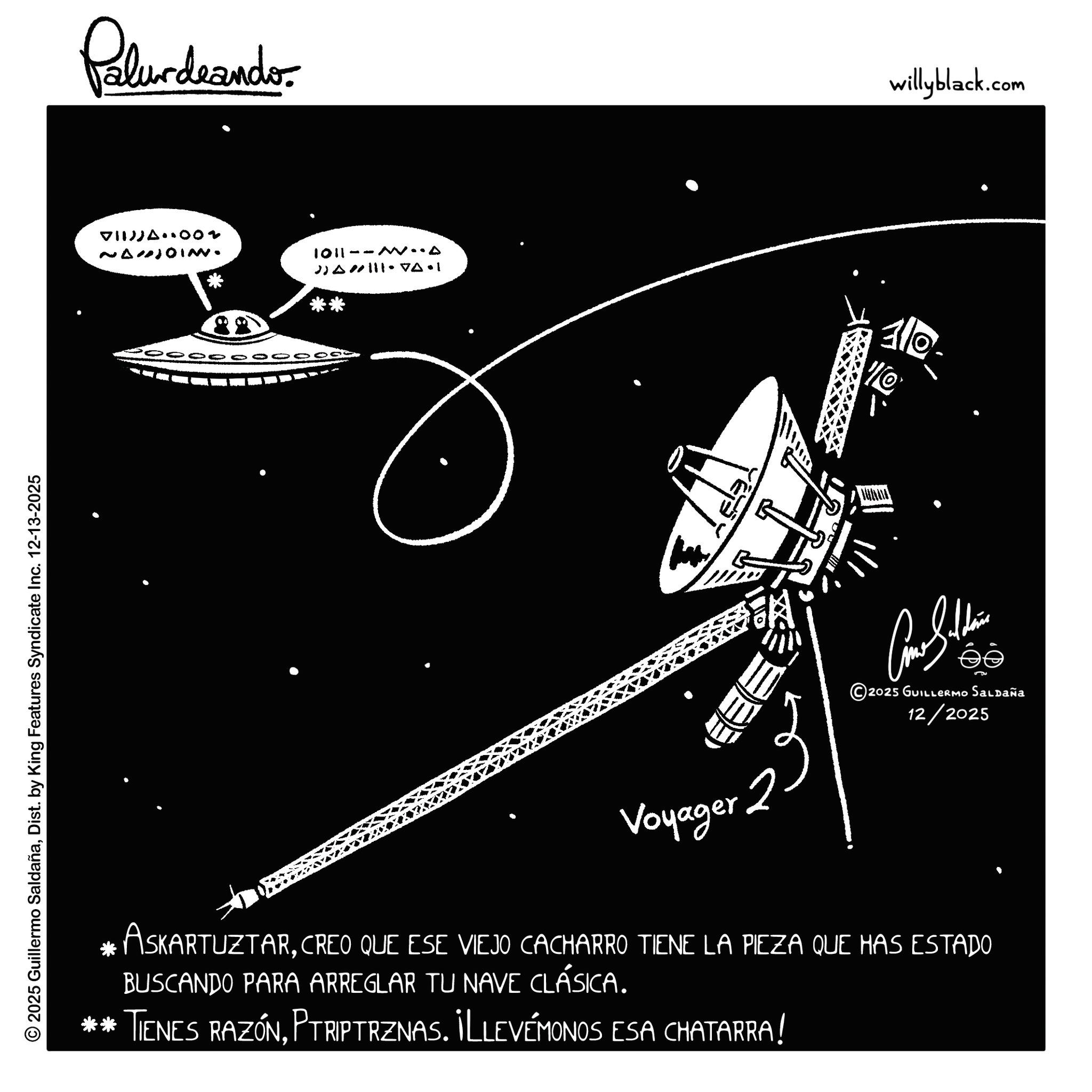 Science OCR: © 2025 Guillermo SaldañaDist. by King Features Syndicate Inc. 12-13-2025 Polurdrando VII)JA 002 NANJOIN. 1011--M..A 20000000000 willyblack.com 110- Voyager 2 ???????? ©2025 GUILLERMO Saldaña 12/2025 * ASKARTUZTARCREO QUE ESE VIEJO CACHARRO TIENE LA PIEZA QUE HAS ESTADO BUSCANDO PARA ARREGLAR TU NAVE CLÁSICA. ** TIENES RAZÓNPTRIPTRZNAS. ILLEVÉMONOS ESA CHATARRA! © 2025 Guillermo SaldañaDist . by King Features Syndicate Inc. 12-13-2025 Polurdrando VII ) JA 002 NANJOIN . 1011 -- M..A 20000000000 willyblack.com 110- Voyager 2 ???????? © 2025 GUILLERMO Saldaña 12/2025 * ASKARTUZTARCREO QUE ESE VIEJO CACHARRO TIENE LA PIEZA QUE HAS ESTADO BUSCANDO PARA ARREGLAR TU NAVE CLÁSICA . ** TIENES RAZÓNPTRIPTRZNAS . ILLEVÉMONOS ESA CHATARRA !