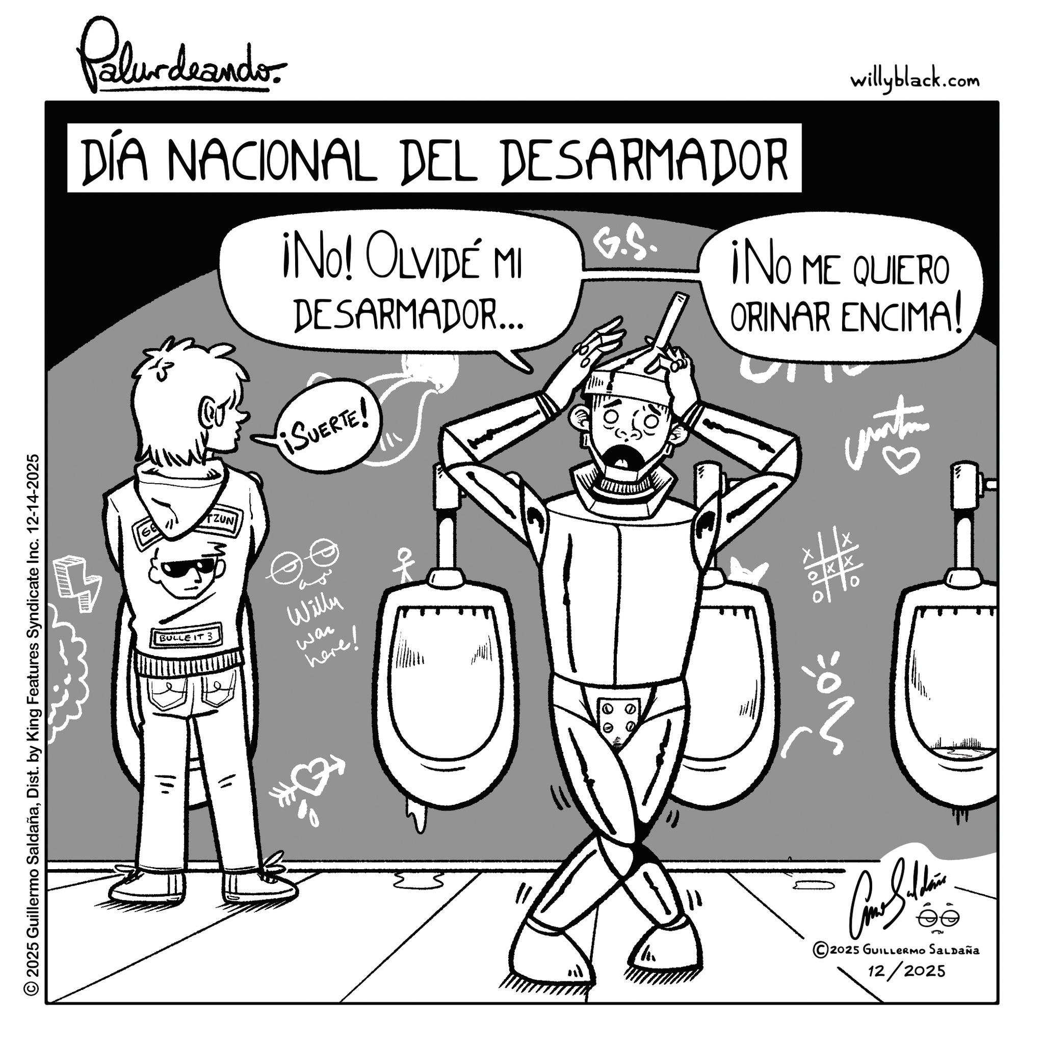 Sketch OCR: Pelurdnanders DÍA NACIONAL DEL DESARMADOR 13 ¡No! OLVIDE MI DESARMADOR... ¡SUERTE! willyblack.com G.S. ¡NO ME QUIERO ORINAR ENCIMA! ? ZUN BULLE IT 3 Willy here! wan © 2025 Guillermo SaldañaDist. by King Features Syndicate Inc. 12-14-2025 111 100 10 Car Silden 2025 GUILLERMO Saldaña 12/2025 Pelurdnanders DÍA NACIONAL DEL DESARMADOR 13 ¡ No ! OLVIDE MI DESARMADOR ... ¡ SUERTE ! willyblack.com G.S. ¡ NO ME QUIERO ORINAR ENCIMA ! ? ZUN BULLE IT 3 Willy here ! wan © 2025 Guillermo SaldañaDist . by King Features Syndicate Inc. 12-14-2025 111 100 10 Car Silden 2025 GUILLERMO Saldaña 12/2025