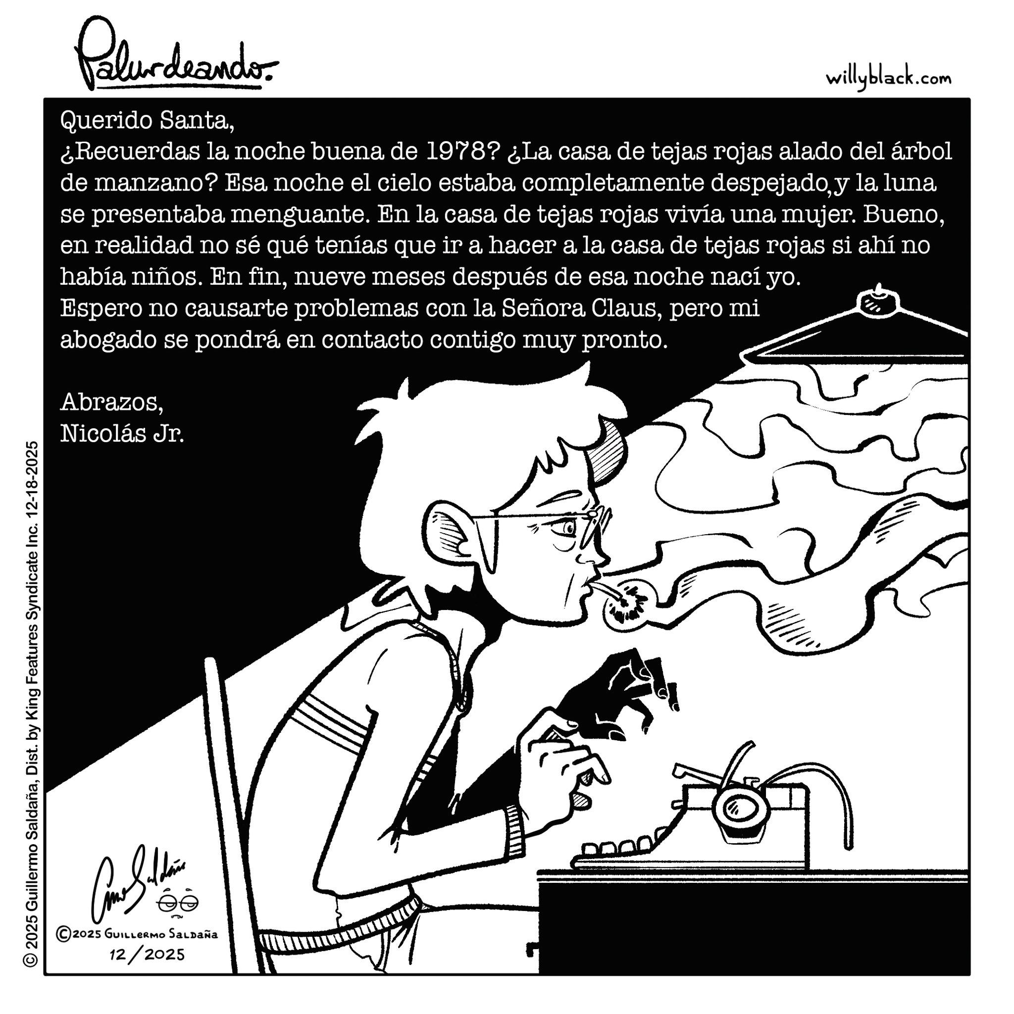 Coloring book OCR: © 2025 Guillermo SaldañaDist. by King Features Syndicate Inc. 12-18-2025 2025 GUILLERMO SALDAÑa 12/2025 Palurdeando Querido Santawillyblack.com ¿Recuerdas la noche buena de 1978? ¿La casa de tejas rojas alado del árbol de manzano? Esa noche el cielo estaba completamente despejadoy la luna se presentaba menguante. En la casa de tejas rojas vivía una mujer. Buenoen realidad no sé qué tenías que ir a hacer a la casa de tejas rojas si ahí no había niños. En finnueve meses después de esa noche nací yo. Espero no causarte problemas con la Señora Clauspero mi abogado se pondrá en contacto contigo muy pronto. AbrazosNicolás Jr. © 2025 Guillermo SaldañaDist . by King Features Syndicate Inc. 12-18-2025 2025 GUILLERMO SALDAÑa 12/2025 Palurdeando Querido Santawillyblack.com ¿ Recuerdas la noche buena de 1978 ? ¿ La casa de tejas rojas alado del árbol de manzano ? Esa noche el cielo estaba completamente despejadoy la luna se presentaba menguante . En la casa de tejas rojas vivía una mujer . Buenoen realidad no sé qué tenías que ir a hacer a la casa de tejas rojas si ahí no había niños . En finnueve meses después de esa noche nací yo . Espero no causarte problemas con la Señora Clauspero mi abogado se pondrá en contacto contigo muy pronto . AbrazosNicolás Jr.