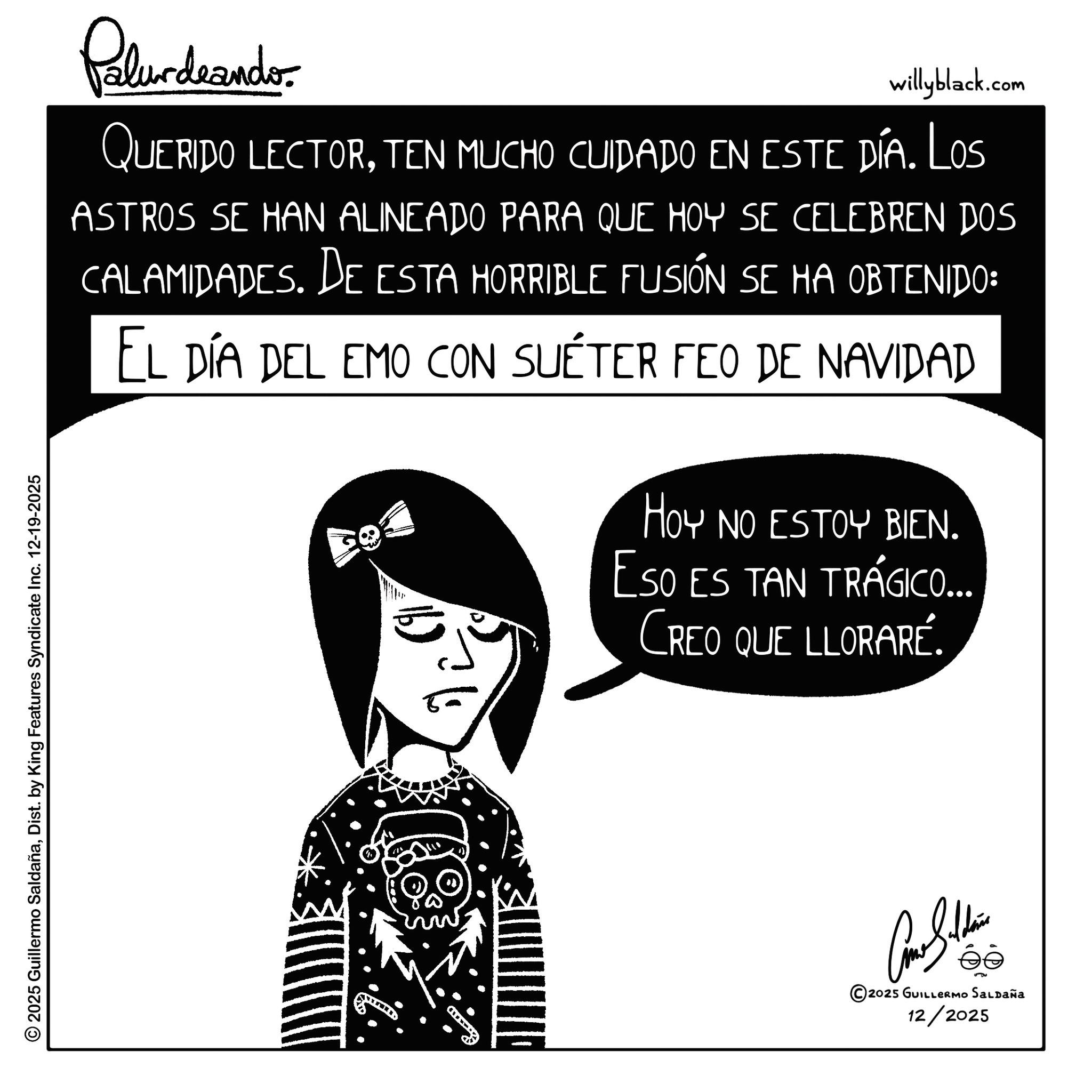 Animation OCR: Palurdeando willyblack.com QUERIDO LECTORTEN MUCHO CUIDADO EN este día. Los ASTROS SE HAN ALINEADO PARA QUE HOY SE CELEBREN DOS CALAMIDADES. DE ESTA HORRIBLE FUSIÓN SE HA OBTENIDO: EL DÍA DEL EMO CON SUÉTER FEO DE NAVIDAD HOY NO ESTOY BIEN. ESO ES TAN TRÁGICO... CREO QUE LLORARÉ. © 2025 Guillermo SaldañaDist. by King Features Syndicate Inc. 12-19-2025 www Can Soldie ?? 2025 GUILLERMO Saldaña 12/2025 Palurdeando willyblack.com QUERIDO LECTORTEN MUCHO CUIDADO EN este día . Los ASTROS SE HAN ALINEADO PARA QUE HOY SE CELEBREN DOS CALAMIDADES . DE ESTA HORRIBLE FUSIÓN SE HA OBTENIDO : EL DÍA DEL EMO CON SUÉTER FEO DE NAVIDAD HOY NO ESTOY BIEN . ESO ES TAN TRÁGICO ... CREO QUE LLORARÉ . © 2025 Guillermo SaldañaDist . by King Features Syndicate Inc. 12-19-2025 www Can Soldie ?? 2025 GUILLERMO Saldaña 12/2025