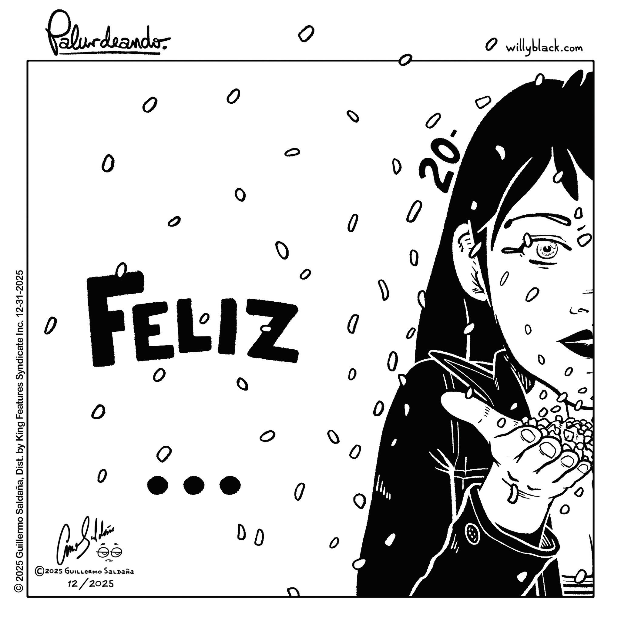 Graphics OCR: © 2025 Guillermo SaldañaDist. by King Features Syndicate Inc. 12-31-2025 Palurdeando. 0 o o 0 0 FELIZ ©2025 GUILLERMO SALDAÑA 12/2025 DD D D 0 0 ? ? 0 0 ??? 0 20- willyblack.com O 0 0 © 2025 Guillermo SaldañaDist . by King Features Syndicate Inc. 12-31-2025 Palurdeando . 0 o o 0 0 FELIZ © 2025 GUILLERMO SALDAÑA 12/2025 DD D D 0 0 ? ? 0 0 ? ? ? 0 20- willyblack.com O 0 0