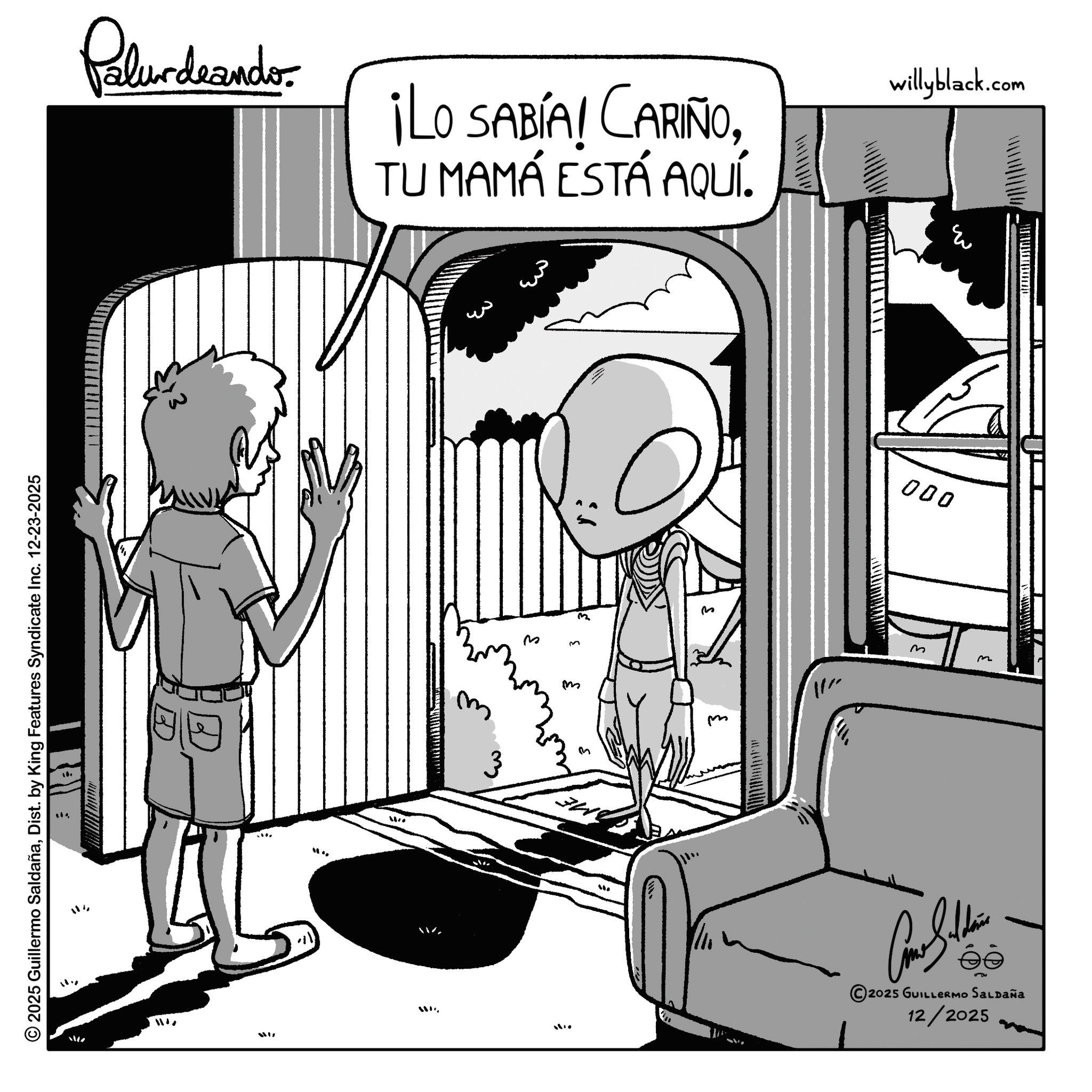 Comic book OCR: © 2025 Guillermo SaldañaDist. by King Features Syndicate Inc. 12-23-2025 Palurdeando ¡LO SABÍA! CARIÑOTU MAMÁ ESTÁ AQUÍ. willyblack.com 29 W77 ? ? 3 m ?? w ? ??? www. 11 000 ?? m 2025 GUILLERMO SALDAÑA 12/2025 ?? R © 2025 Guillermo SaldañaDist . by King Features Syndicate Inc. 12-23-2025 Palurdeando ¡ LO SABÍA ! CARIÑOTU MAMÁ ESTÁ AQUÍ . willyblack.com 29 W77 ? ? 3 m ?? w ? ??? www . 11 000 ?? m 2025 GUILLERMO SALDAÑA 12/2025 ?? R