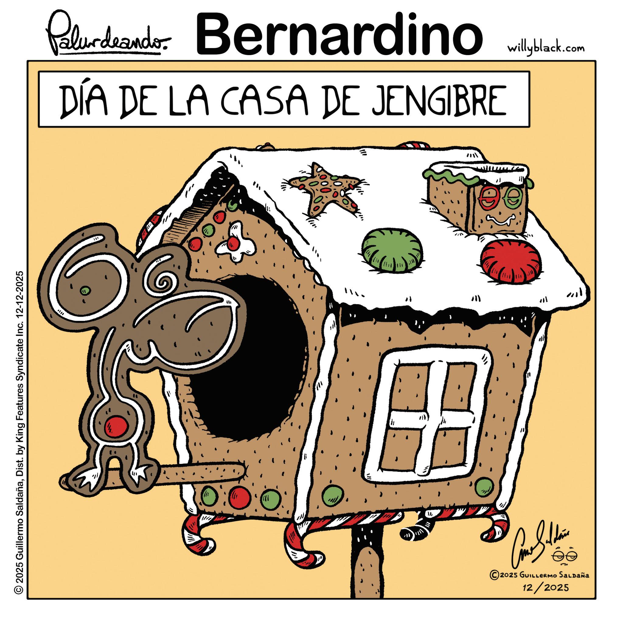 Graphics OCR: 2025 Guillermo SaldañaDist. by King Features Syndicate Inc. 12-12-2025 Paludando Bernardino DÍA DE LA CASA DE JENGIBRE willyblack.com In 711 10:00 })2025 GUILLERMO SALDAÑa 12/2025 2025 Guillermo SaldañaDist . by King Features Syndicate Inc. 12-12-2025 Paludando Bernardino DÍA DE LA CASA DE JENGIBRE willyblack.com In 711 10:00 } )2025 GUILLERMO SALDAÑa 12/2025