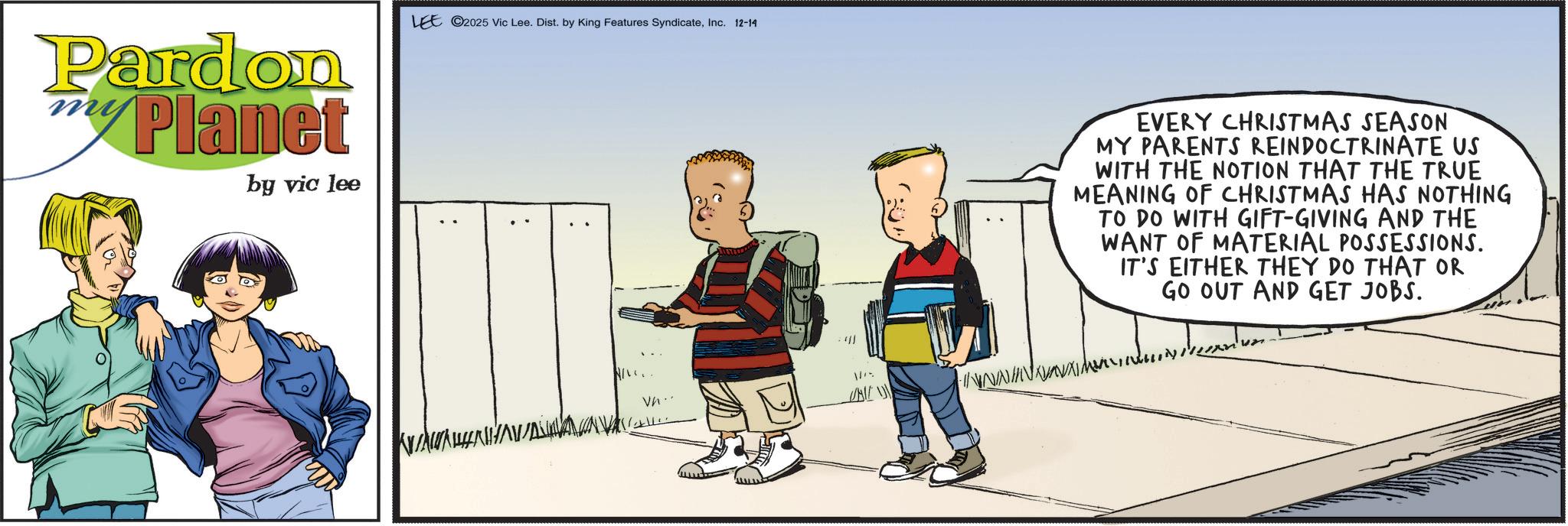 Fictional character OCR: Pardon Planet by vic lee LEE 2025 Vic Lee. Dist. by King Features SyndicateInc. 12-14 Vn.. /01/ 10/ EVERY CHRISTMAS SEASON MY PARENTS REINDOCTRINATE US WITH THE NOTION THAT THE TRUE MEANING OF CHRISTMAS HAS NOTHING TO DO WITH GIFT-GIVING AND THE WANT OF MATERIAL POSSESSIONS. IT'S EITHER THEY DO THAT OR GO OUT AND GET JOBS. Pardon Planet by vic lee LEE 2025 Vic Lee . Dist . by King Features SyndicateInc. 12-14 Vn .. / 01 / 10 / EVERY CHRISTMAS SEASON MY PARENTS REINDOCTRINATE US WITH THE NOTION THAT THE TRUE MEANING OF CHRISTMAS HAS NOTHING TO DO WITH GIFT - GIVING AND THE WANT OF MATERIAL POSSESSIONS . IT'S EITHER THEY DO THAT OR GO OUT AND GET JOBS .