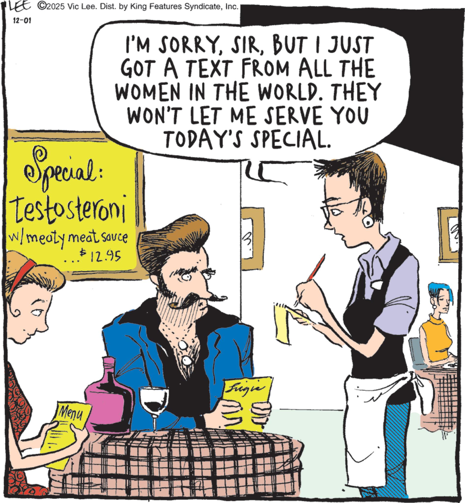 Comic book OCR: LEE ©2025 Vic Lee. Dist. by King Features SyndicateInc. 12-01 I'M SORRYBUT I JUST GOT A TEXT FROM ALL THE WOMEN IN THE WORLD. THEY WON'T LET ME SERVE YOU TODAY'S SPECIAL. Special Testosteroni w/ meaty meat sauce $12.95 Menu Frigie LEE © 2025 Vic Lee . Dist . by King Features SyndicateInc. 12-01 I'M SORRYBUT I JUST GOT A TEXT FROM ALL THE WOMEN IN THE WORLD . THEY WON'T LET ME SERVE YOU TODAY'S SPECIAL . Special Testosteroni w / meaty meat sauce $ 12.95 Menu Frigie