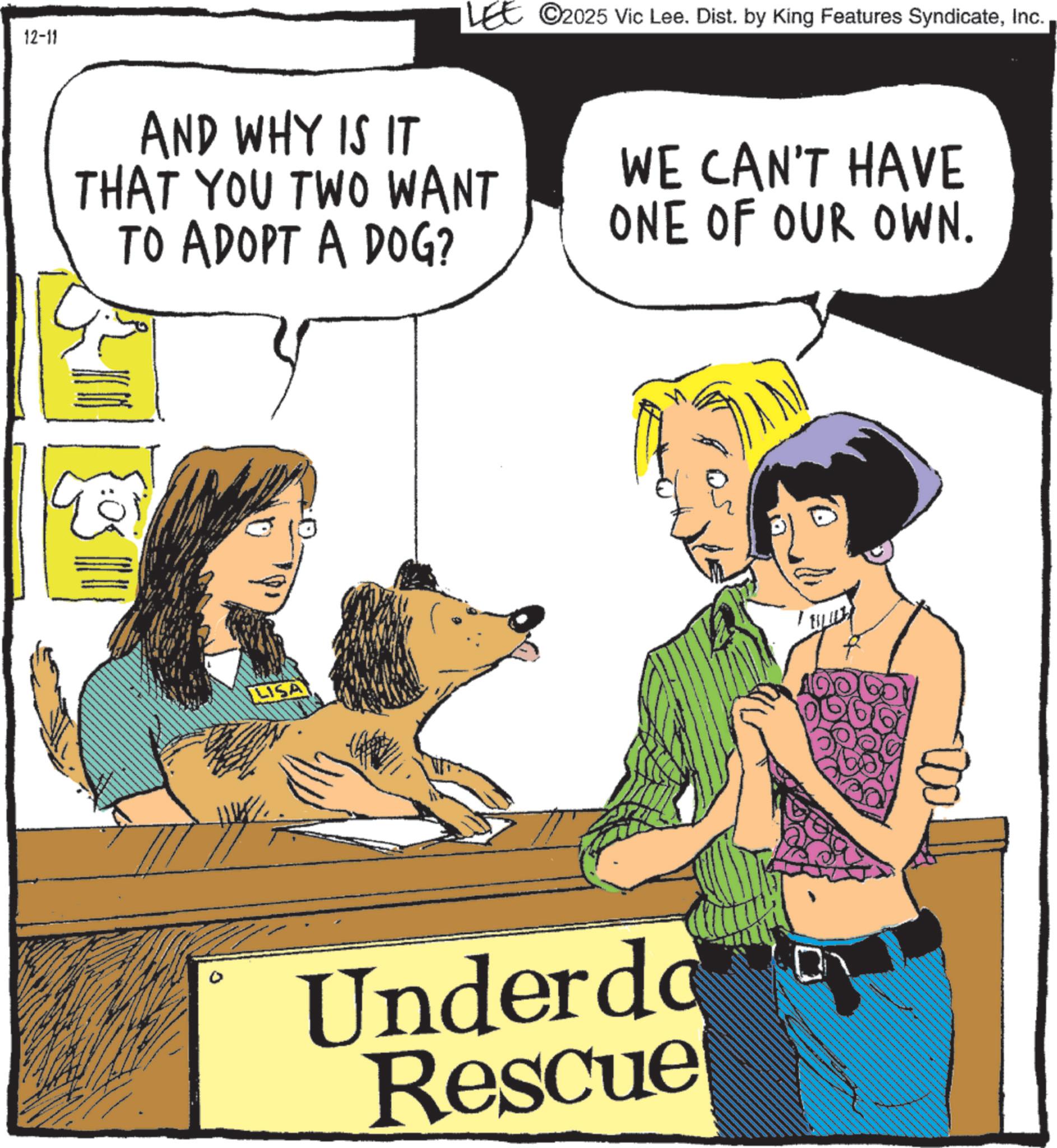 Paw OCR: 12-11 LEE ©2025 Vic Lee. Dist. by King Features SyndicateInc. AND WHY IS IT THAT YOU TWO WANT TO ADOPT A DOG? WE CAN'T HAVE ONE OF OUR OWN. LISA 0 Underdo Rescue 12-11 LEE © 2025 Vic Lee . Dist . by King Features SyndicateInc. AND WHY IS IT THAT YOU TWO WANT TO ADOPT A DOG ? WE CAN'T HAVE ONE OF OUR OWN . LISA 0 Underdo Rescue