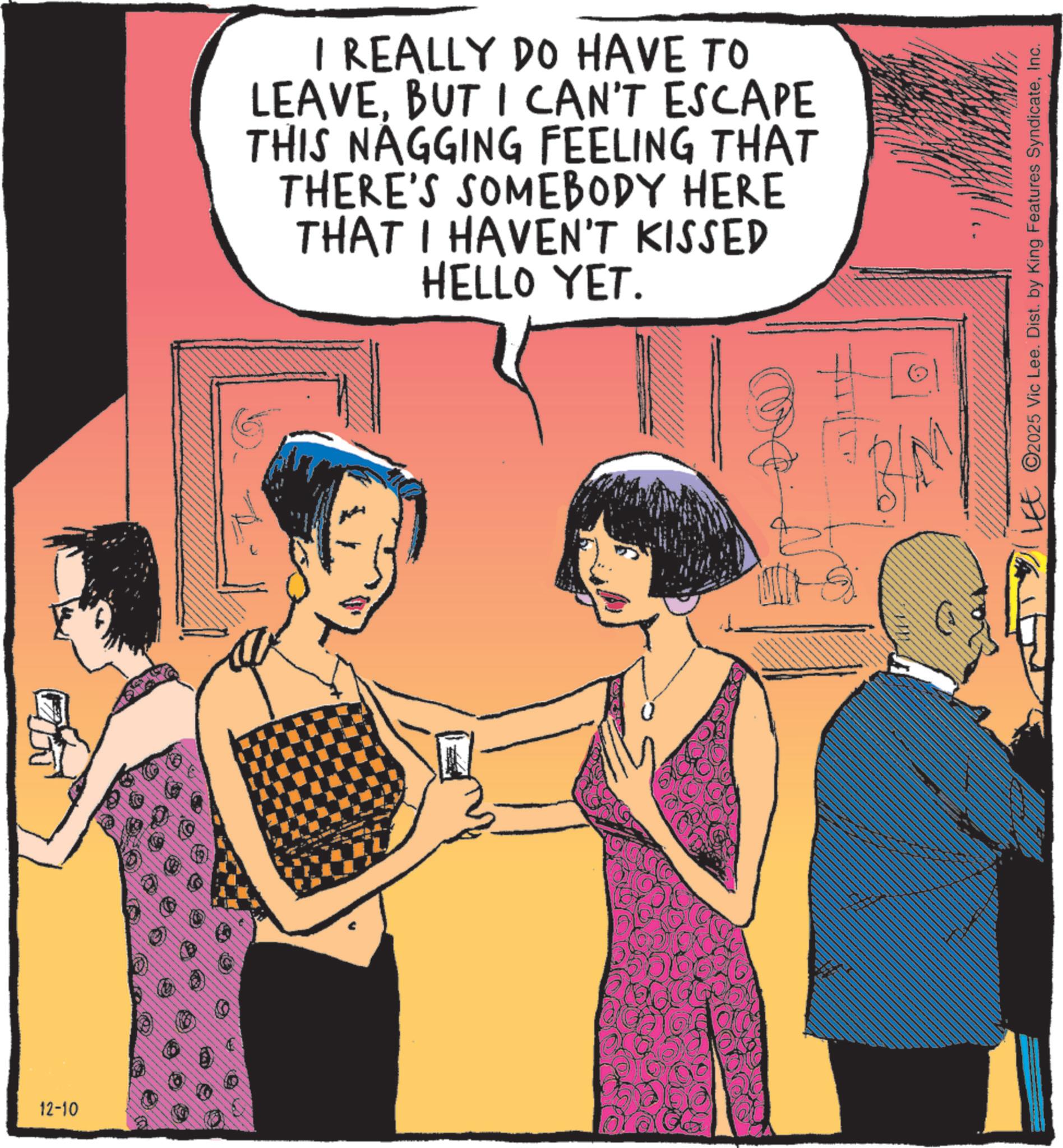 Comics OCR: 12-10 I REALLY DO HAVE TO LEAVEBUT I CAN'T ESCAPE THIS NAGGING FEELING THAT THERE'S SOMEBODY HERE THAT I HAVEN'T KISSED HELLO YET. LEE 2025 Vic Lee. Dist. by King Features SyndicateInc. 12-10 I REALLY DO HAVE TO LEAVEBUT I CAN'T ESCAPE THIS NAGGING FEELING THAT THERE'S SOMEBODY HERE THAT I HAVEN'T KISSED HELLO YET . LEE 2025 Vic Lee . Dist . by King Features Syndicate
