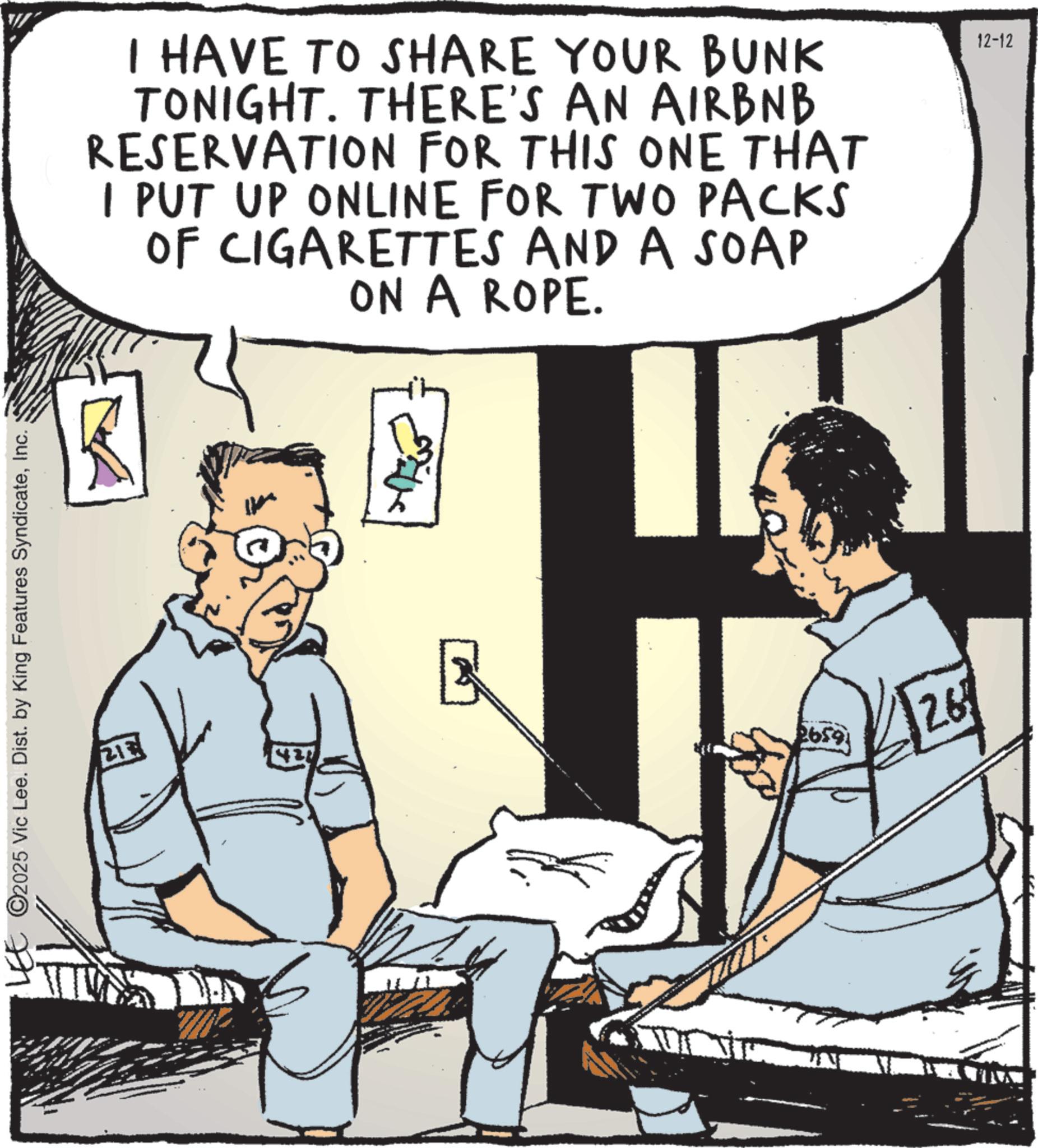 Comics OCR: C2025 Vic Lee. Dist. by King Features SyndicateInc. ?? I HAVE TO SHARE YOUR BUNK TONIGHT. THERE'S AN AIRBNB RESERVATION FOR THIS ONE THAT I PUT UP ONLINE FOR TWO PACKS OF CIGARETTES AND A SOAP ON A ROPE. 12-12 B 26591 26 C2025 Vic Lee . Dist . by King Features SyndicateInc. ?? I HAVE TO SHARE YOUR BUNK TONIGHT . THERE'S AN AIRBNB RESERVATION FOR THIS ONE THAT I PUT UP ONLINE FOR TWO PACKS OF CIGARETTES AND A SOAP ON A ROPE . 12-12 B 26591 26