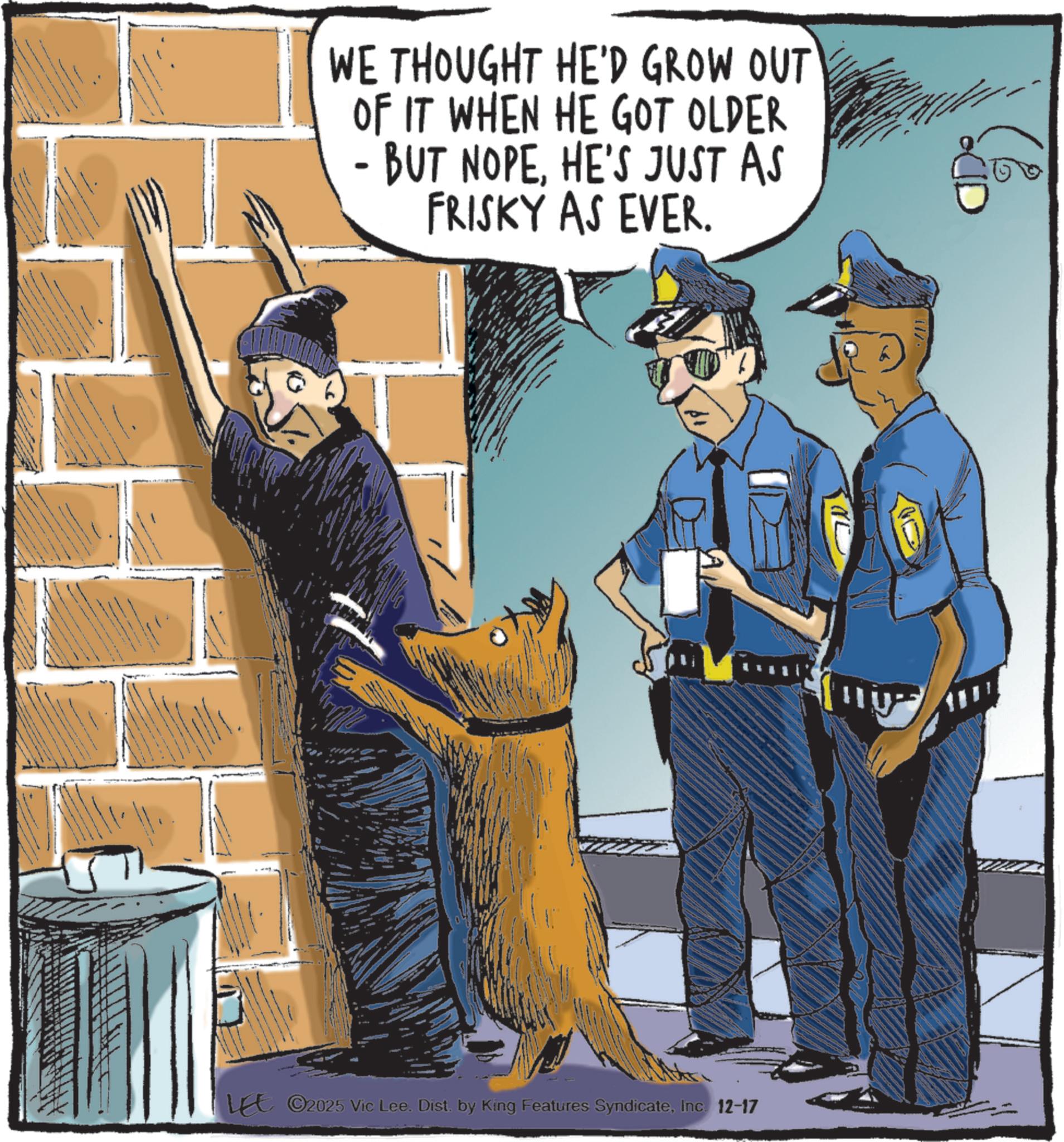Security guard OCR: WE THOUGHT HE'D GROW OUT OF IT WHEN HE GOT OLDER - BUT NOPEHE'S JUST AS FRISKY AS EVER. LEE ©2025 Vic Lee. Dist. by King Features SyndicateInc. 12-17 WE THOUGHT HE'D GROW OUT OF IT WHEN HE GOT OLDER - BUT NOPEHE'S JUST AS FRISKY AS EVER . LEE © 2025 Vic Lee . Dist . by King Features SyndicateInc. 12-17
