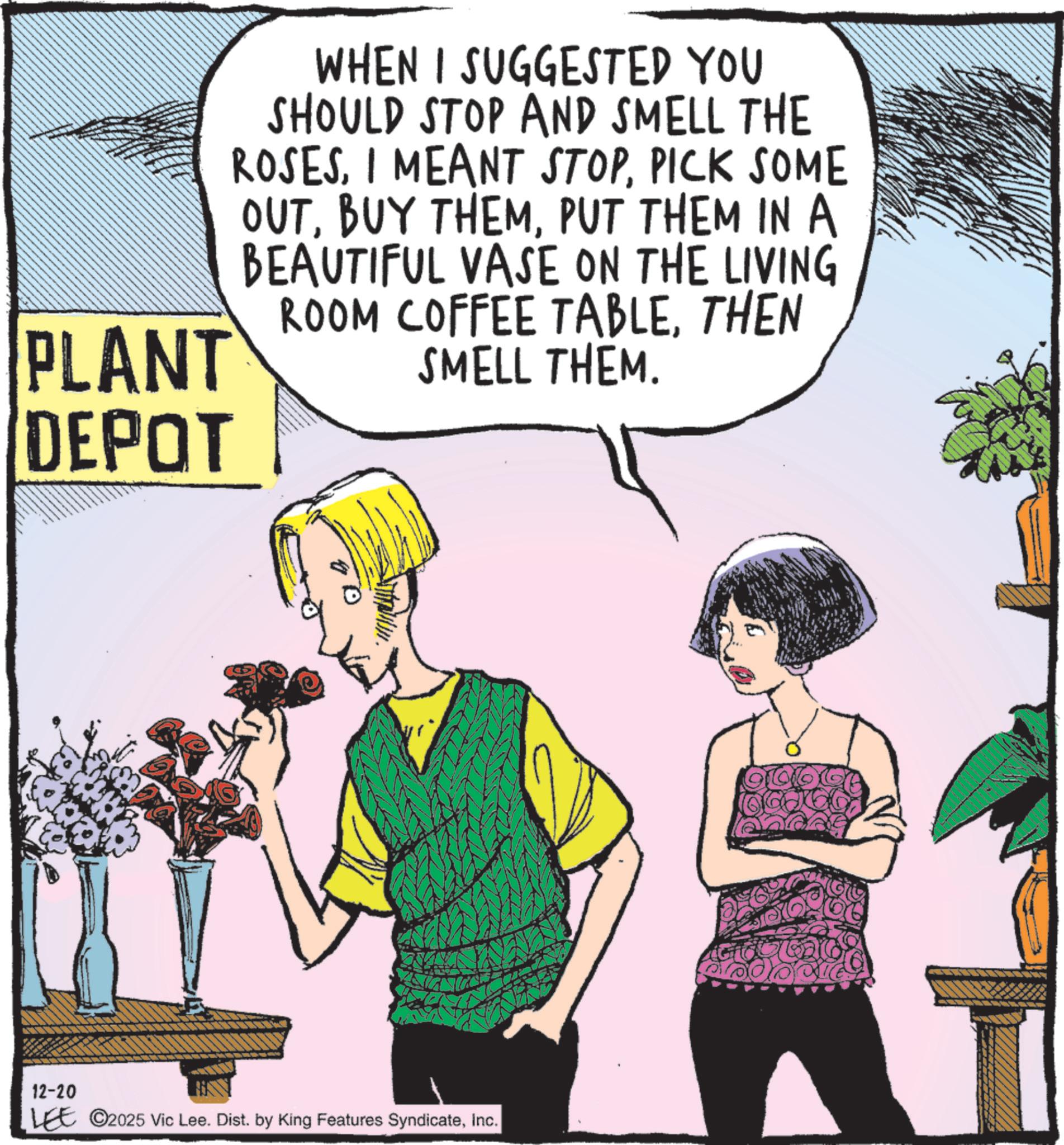 Animated cartoon OCR: PLANT DEPOT WHEN I SUGGESTED YOU SHOULD STOP AND SMELL THE ROSESPICK SOME OUTPUT THEM IN A BEAUTIFUL VASE ON THE LIVING ROOM COFFEE TABLETHEN SMELL THEM. 12-20 LEE ©2025 Vic Lee. Dist. by King Features SyndicateInc. PLANT DEPOT WHEN I SUGGESTED YOU SHOULD STOP AND SMELL THE ROSESI MEANT STOPPICK SOME OUTBUY THEMPUT THEM IN A BEAUTIFUL VASE ON THE LIVING ROOM COFFEE TABLETHEN SMELL THEM . 12-20 LEE © 2025 Vic Lee . Dist . by King Features Syndicate