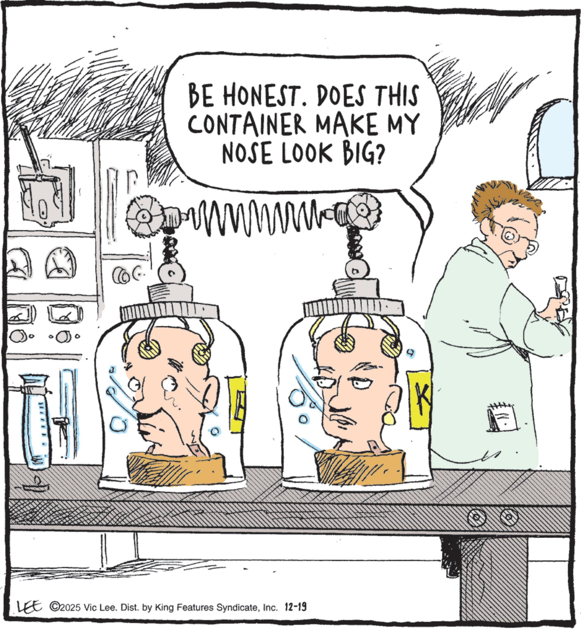 Fiction OCR: BE HONEST. DOES THIS CONTAINER MAKE MY NOSE LOOK BIG? LEE ©2025 Vic Lee. Dist. by King Features SyndicateInc. 12-19 N. BE HONEST . DOES THIS CONTAINER MAKE MY NOSE LOOK BIG ? LEE © 2025 Vic Lee . Dist . by King Features SyndicateInc. 12-19 N.