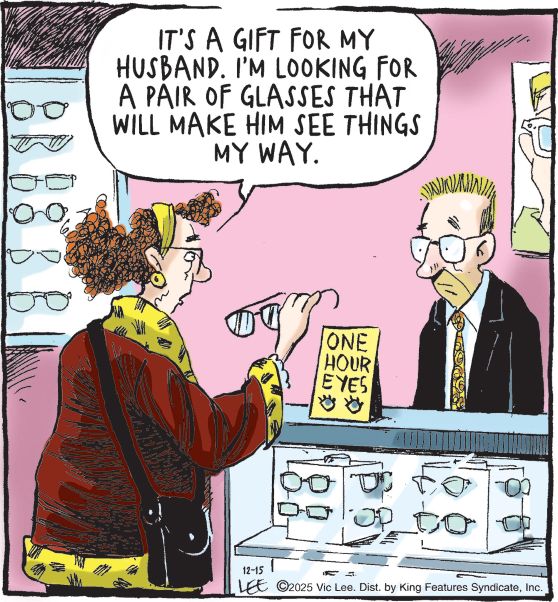 Animated cartoon OCR: ?? IT'S A GIFT FOR MY HUSBAND. I'M LOOKING FOR A PAIR OF GLASSES THAT WILL MAKE HIM SEE THINGS MY WAY. ONE HOUR EYES 12-15 LEE 2025 Vic Lee. Dist. by King Features SyndicateInc. ?? IT'S A GIFT FOR MY HUSBAND . I'M LOOKING FOR A PAIR OF GLASSES THAT WILL MAKE HIM SEE THINGS MY WAY . ONE HOUR EYES 12-15 LEE 2025 Vic Lee . Dist . by King Features Syndicate