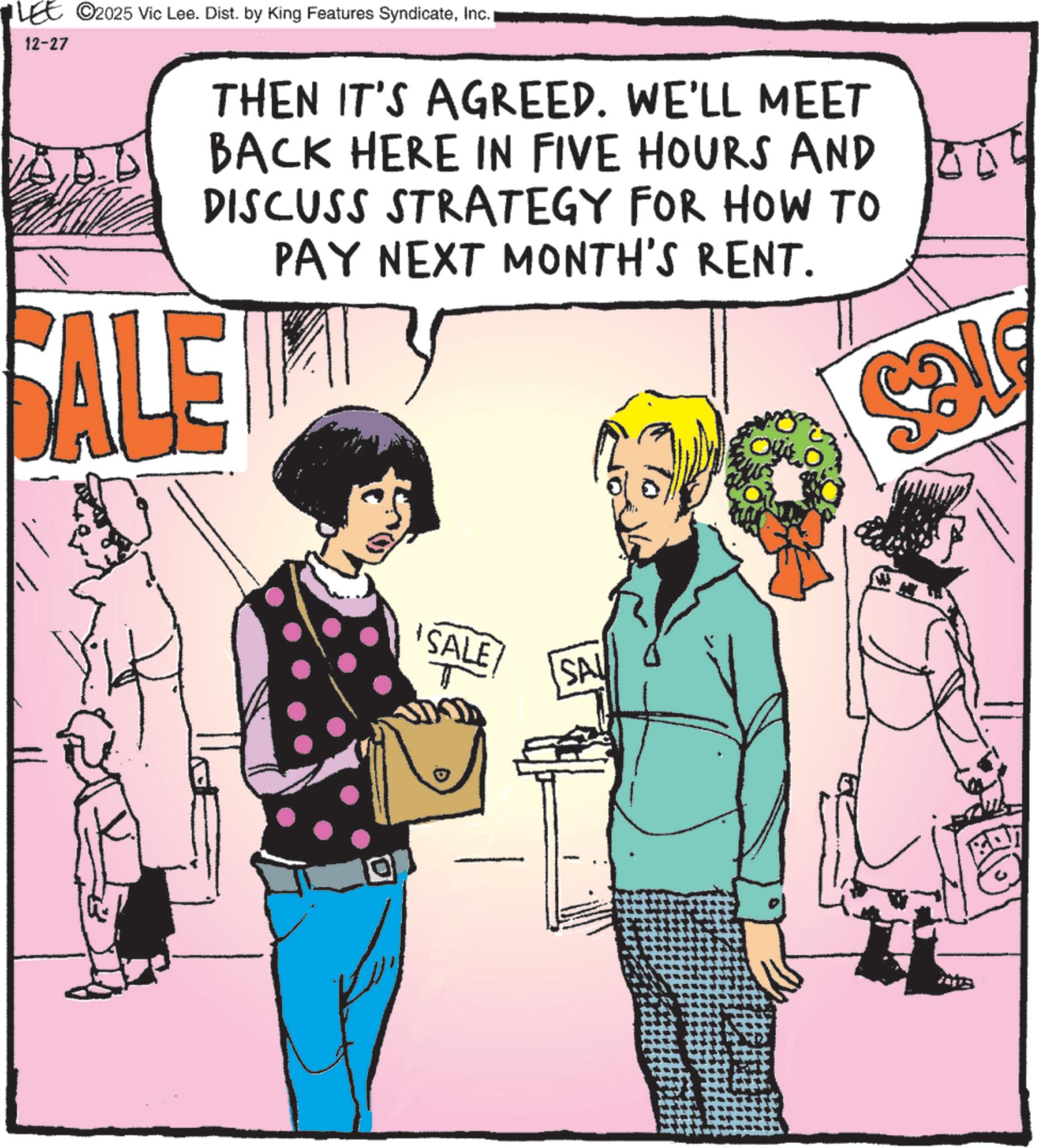 Animated cartoon OCR: 12-27 C2025 Vic Lee. Dist. by King Features SyndicateInc.1 THEN IT'S AGREED. WE'LL MEET BACK HERE IN FIVE HOURS AND DISCUSS STRATEGY FOR HOW TO PAY NEXT MONTH'S RENT. SALE ? SALE SA 12-27 C2025 Vic Lee . Dist . by King Features SyndicateInc.1 THEN IT'S AGREED . WE'LL MEET BACK HERE IN FIVE HOURS AND DISCUSS STRATEGY FOR HOW TO PAY NEXT MONTH'S RENT . SALE ? SALE SA