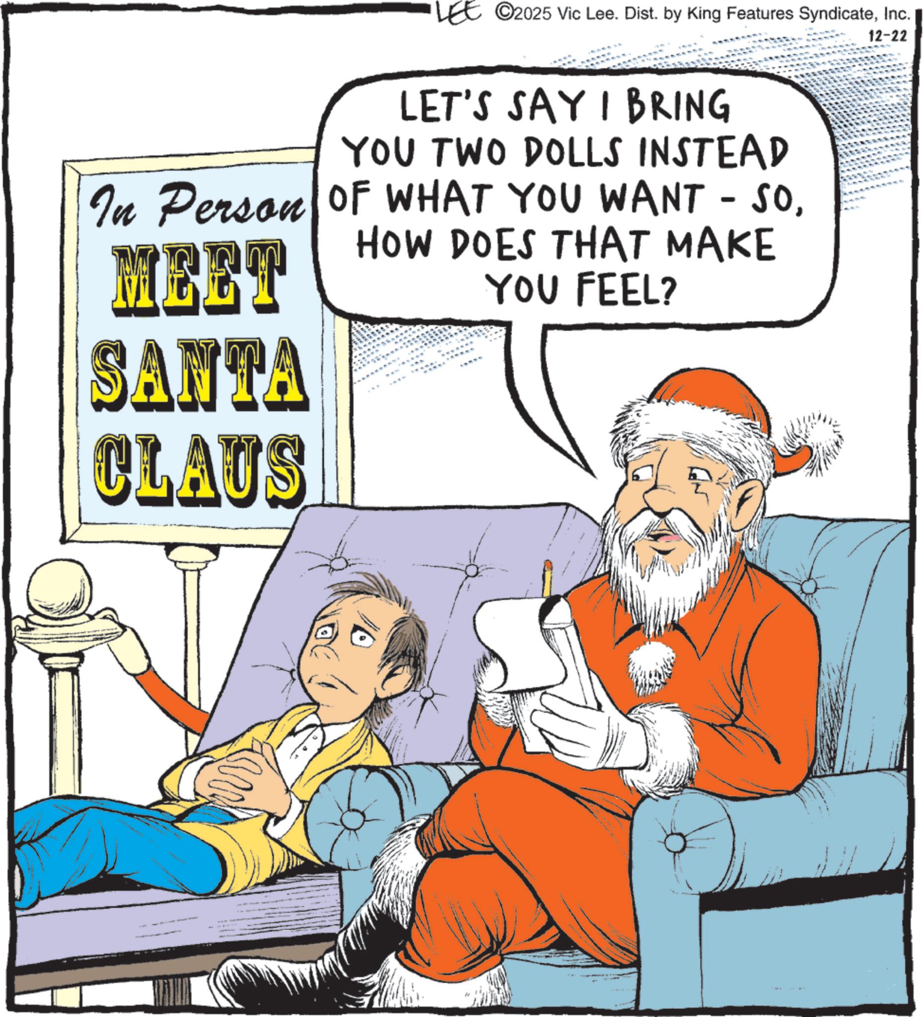 Animated cartoon OCR: LEE ©2025 Vic Lee. Dist. by King Features SyndicateInc. LET'S SAY I BRING YOU TWO DOLLS INSTEAD In Person OF WHAT YOU WANT - SOMEET HOW DOES THAT MAKE YOU FEEL? 12-22 SANTA CLAUS LEE © 2025 Vic Lee . Dist . by King Features SyndicateInc. LET'S SAY I BRING YOU TWO DOLLS INSTEAD In Person OF WHAT YOU WANT - SOMEET HOW DOES THAT MAKE YOU FEEL ? 12-22 SANTA CLAUS