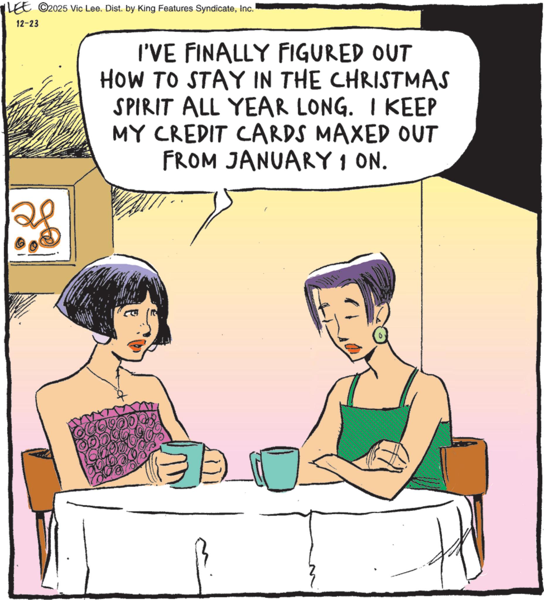 Comic book OCR: LEE ©2025 Vic Lee. Dist. by King Features SyndicateInc. 12-23 I'VE FINALLY FIGURED OUT HOW TO STAY IN THE CHRISTMAS SPIRIT ALL YEAR LONG. I KEEP MY CREDIT CARDS MAXED OUT FROM JANUARY 1 ON. E ooo LEE © 2025 Vic Lee . Dist . by King Features SyndicateInc. 12-23 I'VE FINALLY FIGURED OUT HOW TO STAY IN THE CHRISTMAS SPIRIT ALL YEAR LONG . I KEEP MY CREDIT CARDS MAXED OUT FROM JANUARY 1 ON . E ooo