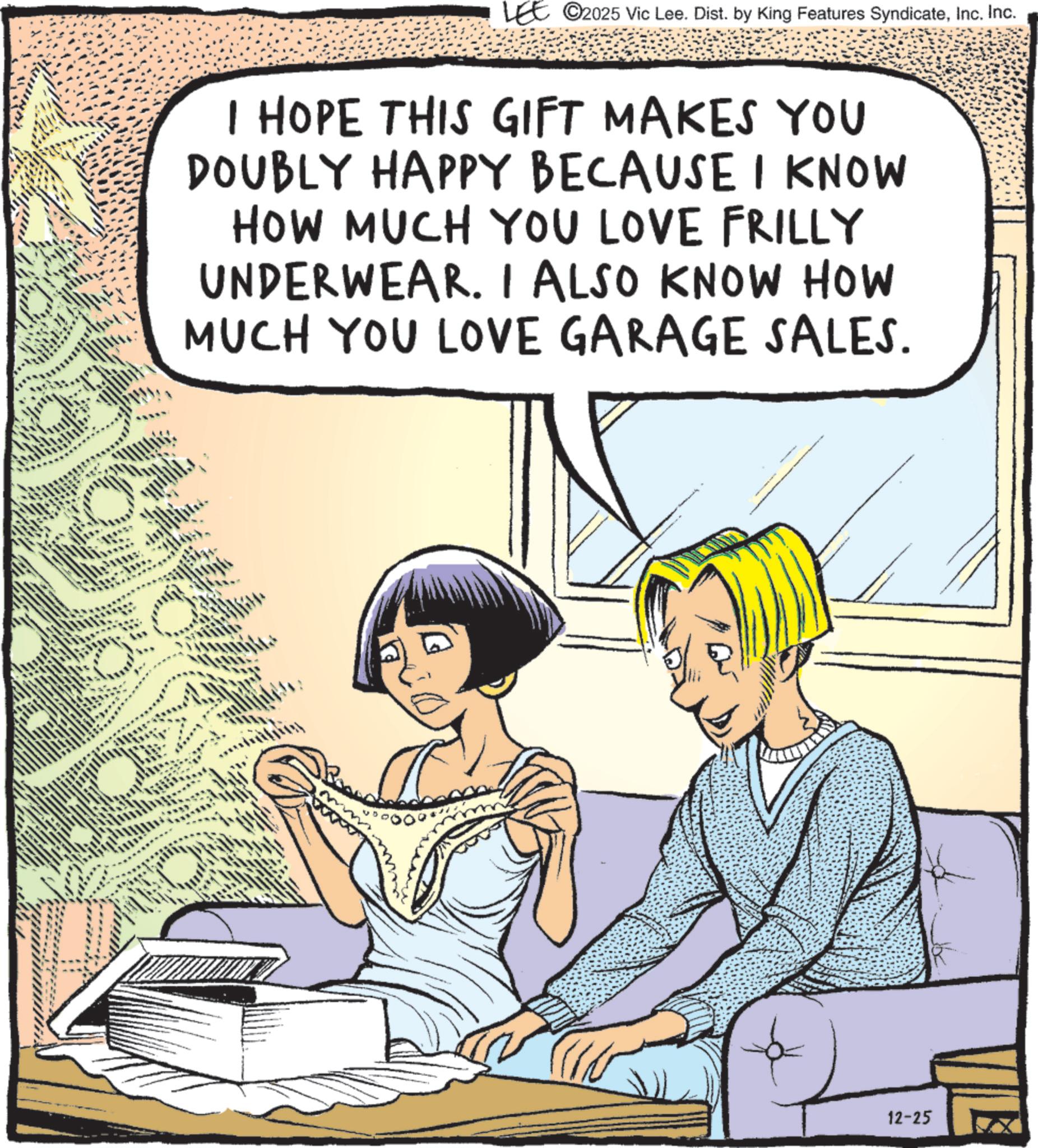 Comic book OCR: LEE ©2025 Vic Lee. Dist. by King Features SyndicateInc. Inc. I HOPE THIS GIFT MAKES YOU DOUBLY HAPPY BECAUSE I KNOW HOW MUCH YOU LOVE FRILLY UNDERWEAR. I ALSO KNOW HOW MUCH YOU LOVE GARAGE SALES. 12-25 LEE © 2025 Vic Lee . Dist . by King Features SyndicateInc. Inc. I HOPE THIS GIFT MAKES YOU DOUBLY HAPPY BECAUSE I KNOW HOW MUCH YOU LOVE FRILLY UNDERWEAR . I ALSO KNOW HOW MUCH YOU LOVE GARAGE SALES . 12-25