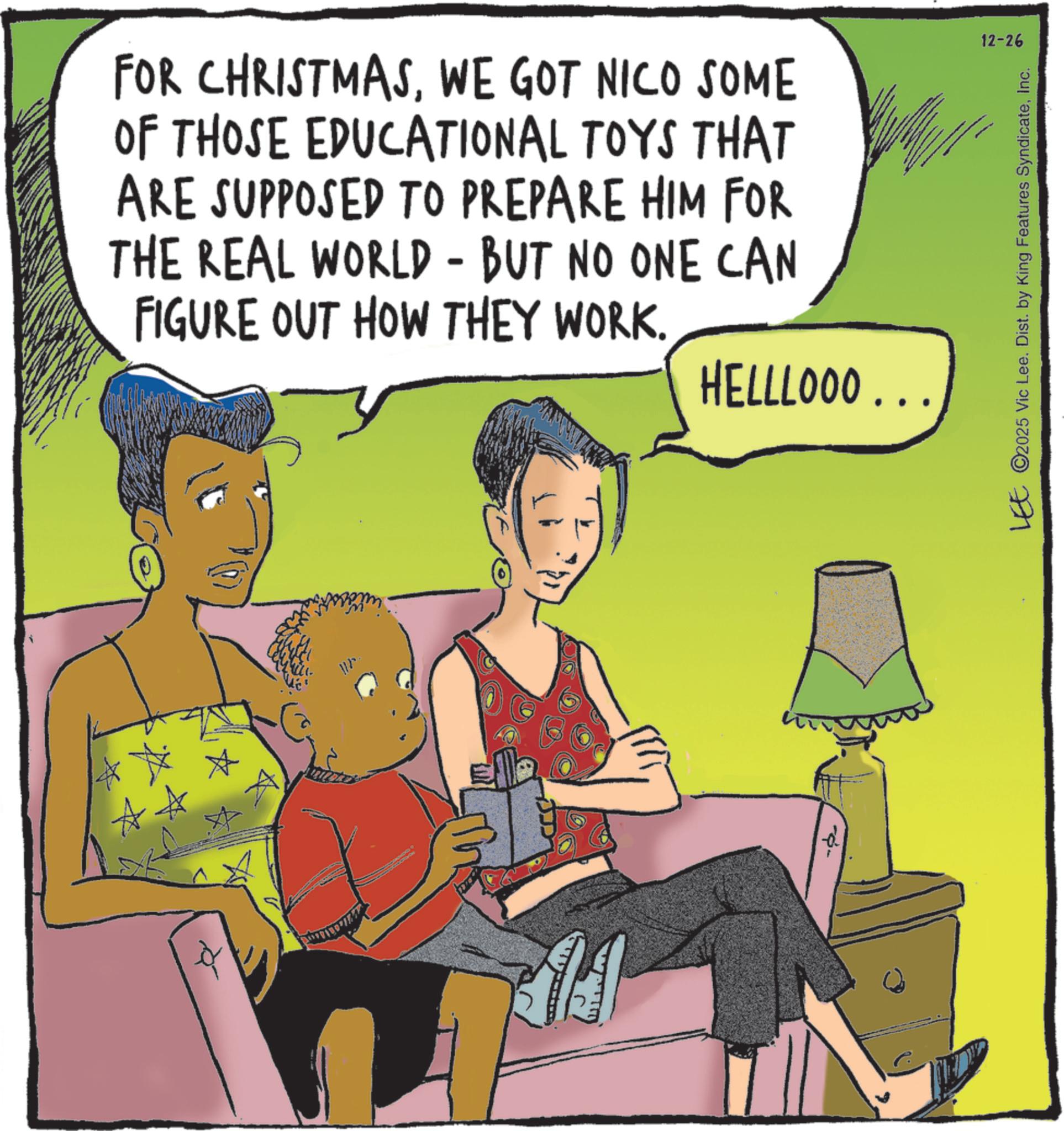 Publication OCR: FOR CHRISTMASWE GOT NICO SOME OF THOSE EDUCATIONAL TOYS THAT ARE SUPPOSED TO PREPARE HIM FOR THE REAL WORLD - BUT NO ONE CAN FIGURE OUT HOW THEY WORK. HELLLOOO... -- 12-26 LEE ©2025 Vic Lee. Dist. by King Features SyndicateInc. FOR CHRISTMASWE GOT NICO SOME OF THOSE EDUCATIONAL TOYS THAT ARE SUPPOSED TO PREPARE HIM FOR THE REAL WORLD - BUT NO ONE CAN FIGURE OUT HOW THEY WORK . HELLLOOO ... -- 12-26 LEE © 2025 Vic Lee . Dist . by King Features Syndicate