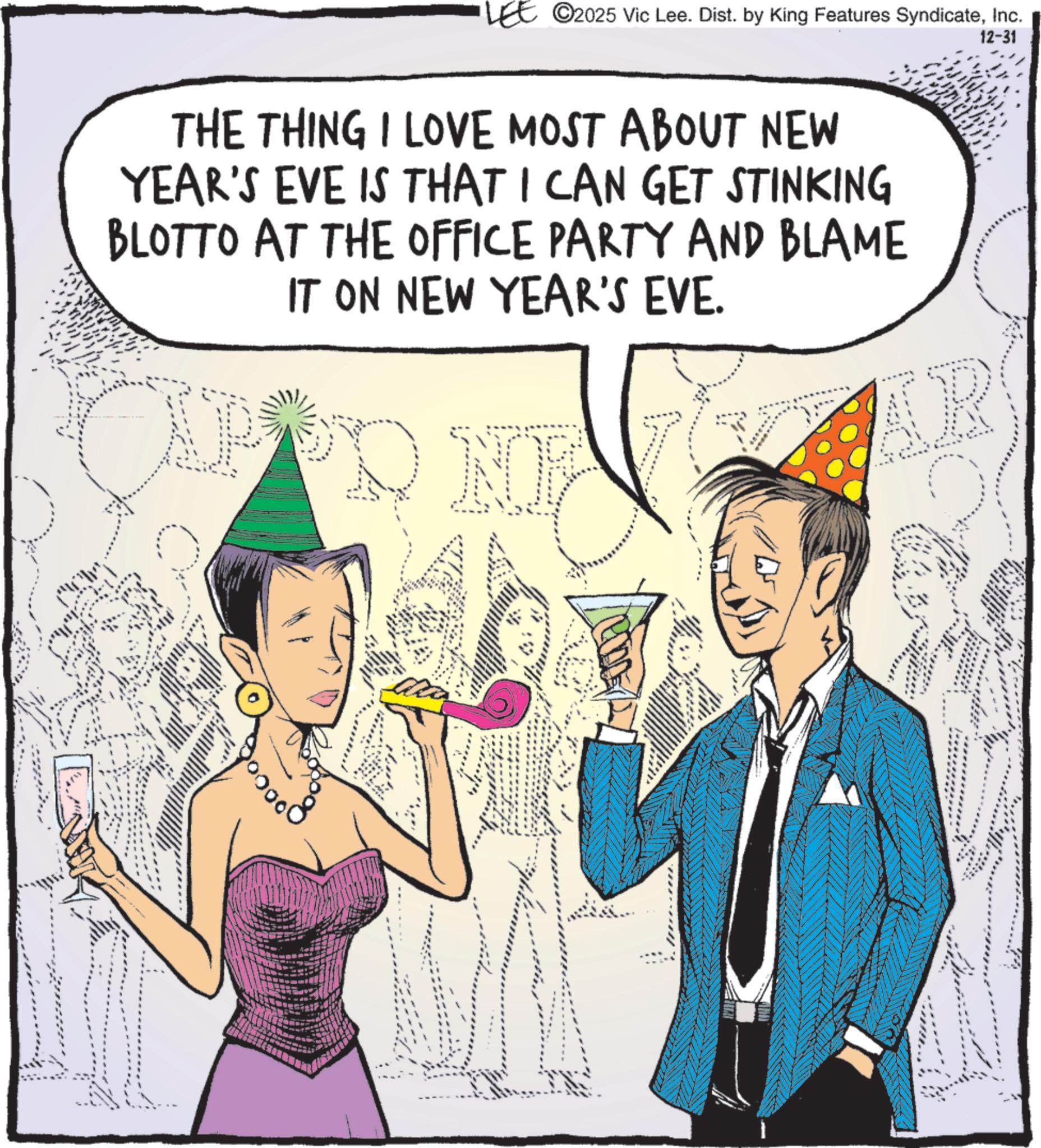Animated cartoon OCR: LEE 2025 Vic Lee. Dist. by King Features SyndicateInc. 12-31 THE THING I LOVE MOST ABOUT NEW YEAR'S EVE IS THAT I CAN GET STINKING BLOTTO AT THE OFFICE PARTY AND BLAME IT ON NEW YEAR'S EVE. N AR LEE 2025 Vic Lee . Dist . by King Features SyndicateInc. 12-31 THE THING I LOVE MOST ABOUT NEW YEAR'S EVE IS THAT I CAN GET STINKING BLOTTO AT THE OFFICE PARTY AND BLAME IT ON NEW YEAR'S EVE . N AR