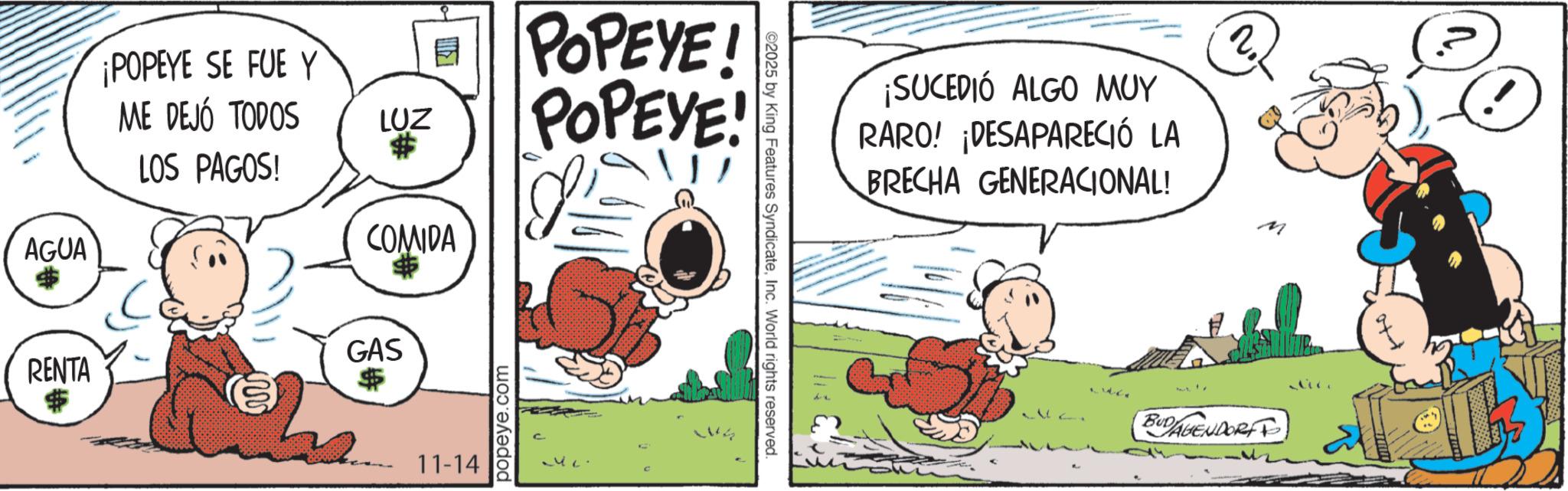 Comic book OCR: ¡POPEYE SE FUE Y ME DEJÓ TODOS LUZ # LOS PAGOS! AGUA $ COMIDA $ GAS RENTA $ $ 11-14 popeye.com POPEYE! POPEYE! ©2025 by King Features SyndicateInc. World rights reserved. ¡SUCEDIÓ ALGO MUY RARO! ¡DESAPARECIÓ LA BRECHA GENERACIONAL! ? 2 M 1112. BUDAGENDORF ¡ POPEYE SE FUE Y ME DEJÓ TODOS LUZ # LOS PAGOS ! AGUA $ COMIDA $ GAS RENTA $ $ 11-14 popeye.com POPEYE ! POPEYE ! © 2025 by King Features SyndicateInc. World rights reserved . ¡ SUCEDIÓ ALGO MUY RARO ! ¡ DESAPARECIÓ LA BRECHA GENERACIONAL ! ? 2 M 1112 . BUDAGENDORF