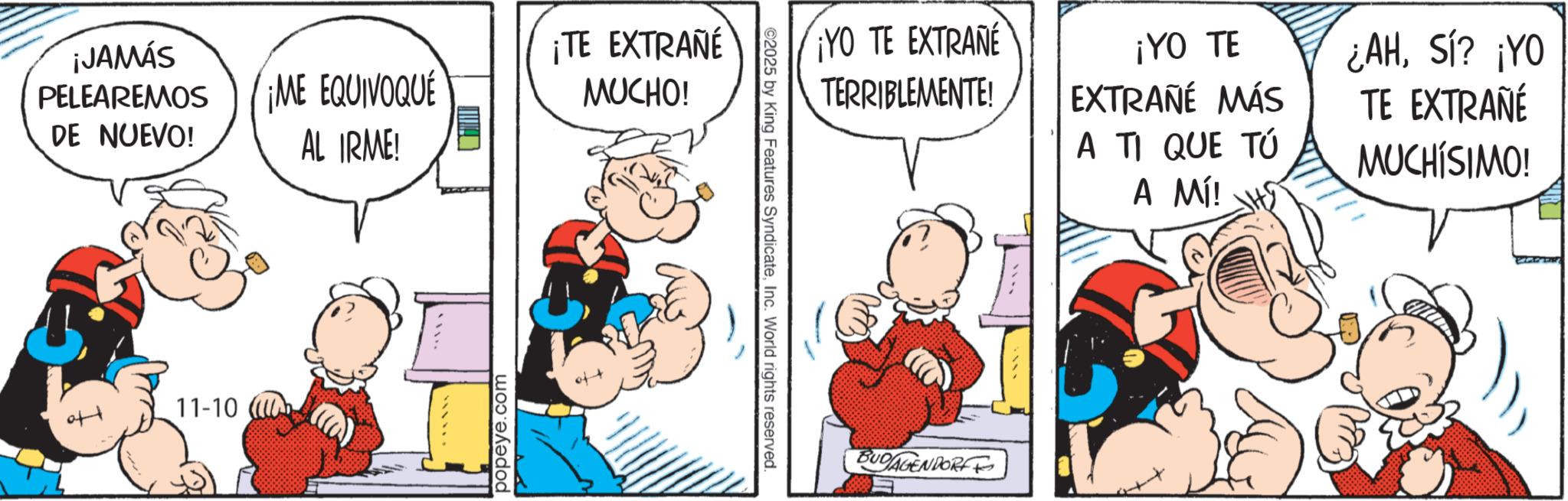 Animation OCR: ¡JAMÁS PELEAREMOS DE NUEVO! ¡ME EQUIVOQUE AL IRME! ¡TE EXTRAÑÉ MUCHO! 11-10 ( ****** popeye.com ¡YO TE EXTRANE TERRIBLEMENTE! ¡YO TE EXTRAÑÉ MÁS A TI QUE TÚ A MÍ! ¿AHSí? ¡YO TE EXTRAÑÉ MUCHÍSIMO! 2025 by King Features SyndicateInc. World rights reserved. BUDAGENDORF ¡ JAMÁS PELEAREMOS DE NUEVO ! ¡ ME EQUIVOQUE AL IRME ! ¡ TE EXTRAÑÉ MUCHO ! 11-10 ( ****** popeye.com ¡ YO TE EXTRANE TERRIBLEMENTE ! ¡ YO TE EXTRAÑÉ MÁS A TI QUE TÚ A MÍ ! ¿ AHSí ? ¡ YO TE EXTRAÑÉ MUCHÍSIMO ! 2025 by King Features SyndicateInc. World rights reserved . BUDAGENDORF
