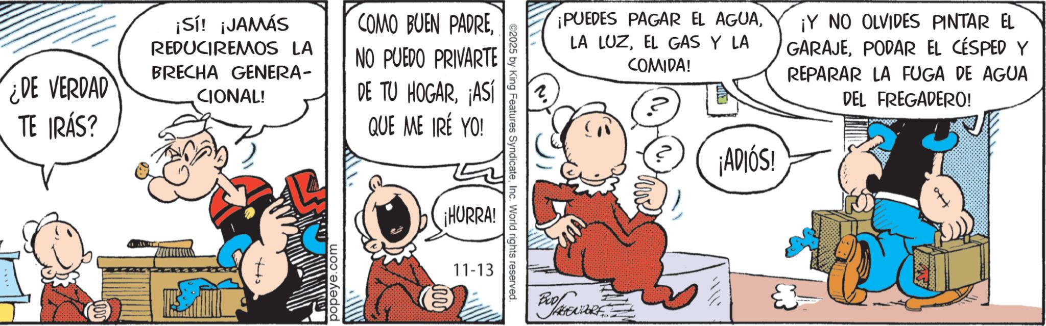 Comic book OCR: ¿DE VERDAD TE IRÁS? ¡Sí! ¡JAMÁS REDUCIREMOS LA BRECHA GENERA- CIONAL! COMO BUEN PADRENO PUEDO PRIVARTE DE TU HOGAR¡ASÍ QUE ME IRÉ YO! popeye.com ¡HURRA! 11-13 ©2025 by King Features SyndicateInc. World rights reserved. ¡PUEDES PAGAR EL AGUAEL GAS Y LA COMIDA! ? ¡ADIÓS! ¡Y NO OLVIDES PINTAR EL GARAJEPODAR EL CÉSPED Y REPARAR LA FUGA DE AGUA DEL FREGADERO! ¿ DE VERDAD TE IRÁS ? ¡ Sí ! ¡ JAMÁS REDUCIREMOS LA BRECHA GENERA- CIONAL ! COMO BUEN PADRENO PUEDO PRIVARTE DE TU HOGAR¡ ASÍ QUE ME IRÉ YO ! popeye.com ¡ HURRA ! 11-13 © 2025 by King Features SyndicateInc. World rights reserved . ¡ PUEDES PAGAR EL AGUALA LUZEL GAS Y LA COMIDA ! ? ¡ ADIÓS ! ¡ Y NO OLVIDES PINTAR EL GARAJEPODAR EL CÉSPED Y REPARAR LA FUGA DE AGUA DEL FREGADERO !