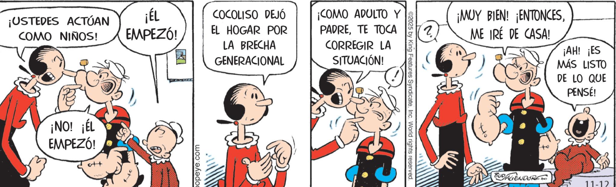 Animated cartoon OCR: ¡USTEDES ACTÚAN COMO NIÑOS! ¡ÉL COCOLISO DEJÓ EMPEZÓ! EL HOGAR POR ¡NO! ¡ÉL EMPEZÓ! att opeye.com LA BRECHA GENERACIONAL ¡COMO ADULTO Y PADRETE TOCA CORREGIR LA SITUACIÓN! 2025 by King Features SyndicateInc. World rights reserved. ?. 6 ¡MUY BIEN! ¡ENTONCESME IRÉ DE CASA! ¡AH! ¡ES MÁS LISTO DE LO QUE PENSÉ! BUDAGENDORFF 11-12 ¡ USTEDES ACTÚAN COMO NIÑOS ! ¡ ÉL COCOLISO DEJÓ EMPEZÓ ! EL HOGAR POR ¡ NO ! ¡ ÉL EMPEZÓ ! att opeye.com LA BRECHA GENERACIONAL ¡ COMO ADULTO Y PADRETE TOCA CORREGIR LA SITUACIÓN ! 2025 by King Features SyndicateInc. World rights reserved . ?. 6 ¡ MUY BIEN ! ¡ ENTONCESME IRÉ DE CASA ! ¡ AH ! ¡ ES MÁS LISTO DE LO QUE PENSÉ ! BUDAGENDORFF 11-12