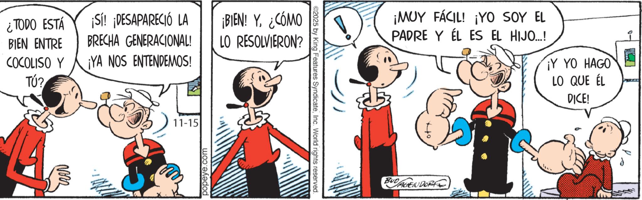 Comic book OCR: ¿TODO ESTÁ BIEN ENTRE ¡Sí! ¡DESAPARECIÓ LA BRECHA GENERACIONAL! ¡BIEN! Y¿CÓMO LO RESOLVIERON? COCOLISO Y ¡YA NOS ENTENDEMOS! TÚ? ?? 11-15 popeye.com ©2025 by King Features SyndicateInc. World rights reserved. ¡MUY FÁCIL! ¡YO SOY EL PADRE Y EL ES EL HIJO...! ¡Y YO HAGO LO QUE ÉL BUDAGENDORF DICE! ¿ TODO ESTÁ BIEN ENTRE ¡ Sí ! ¡ DESAPARECIÓ LA BRECHA GENERACIONAL ! ¡ BIEN ! Y¿ CÓMO LO RESOLVIERON ? COCOLISO Y ¡ YA NOS ENTENDEMOS ! TÚ ? ?? 11-15 popeye.com © 2025 by King Features SyndicateInc. World rights reserved . ¡ MUY FÁCIL ! ¡ YO SOY EL PADRE Y EL ES EL HIJO ... ! ¡ Y YO HAGO LO QUE ÉL BUDAGENDORF DICE !