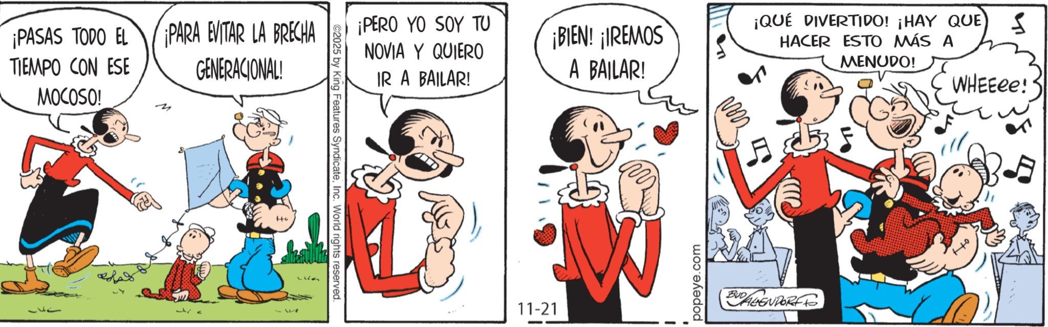 Comic book OCR: ¡PASAS TODO EL TIEMPO CON ESE MOCOSO! ¡PARA EVITAR LA BRECHA GENERACIONAL! ©2025 by King Features SyndicateInc. World rights reserved. ¡PERO YO SOY TU NOVIA Y QUIERO IR A BAILAR! ¡BIEN! ¡IREMOS A BAILAR! 11-21 W popeye.com ¡QUÉ DIVERTIDO! ¡HAY QUE S HACER ESTO MÁS A MENUDO! BUDALIENDORF TO WHEEee! ¡ PASAS TODO EL TIEMPO CON ESE MOCOSO ! ¡ PARA EVITAR LA BRECHA GENERACIONAL ! © 2025 by King Features SyndicateInc. World rights reserved . ¡ PERO YO SOY TU NOVIA Y QUIERO IR A BAILAR ! ¡ BIEN ! ¡ IREMOS A BAILAR ! 11-21 W popeye.com ¡ QUÉ DIVERTIDO ! ¡ HAY QUE S HACER ESTO MÁS A MENUDO ! BUDALIENDORF TO WHEEee !