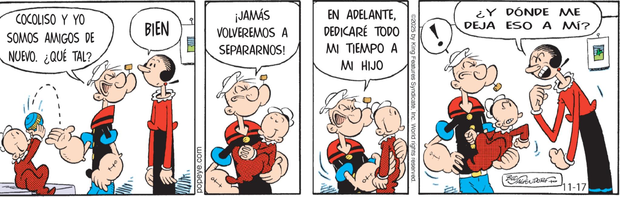 Comic book OCR: COCOLISO Y YO SOMOS AMIGOS DE BIEN NUEVO. ¿QUE TAL? popeye.com ¡JAMÁS VOLVEREMOS A SEPARARNOS! EN ADELANTEDEDICARÉ TODO MI TIEMPO A MI HIJO ©2025 by King Features SyndicateInc. World rights reserved. ¿Y DÓNDE ME DEJA ESO A MÍ? BUDAGENPORT 11-17 COCOLISO Y YO SOMOS AMIGOS DE BIEN NUEVO . ¿ QUE TAL ? popeye.com ¡ JAMÁS VOLVEREMOS A SEPARARNOS ! EN ADELANTEDEDICARÉ TODO MI TIEMPO A MI HIJO © 2025 by King Features SyndicateInc. World rights reserved . ¿ Y DÓNDE ME DEJA ESO A MÍ ? BUDAGENPORT 11-17