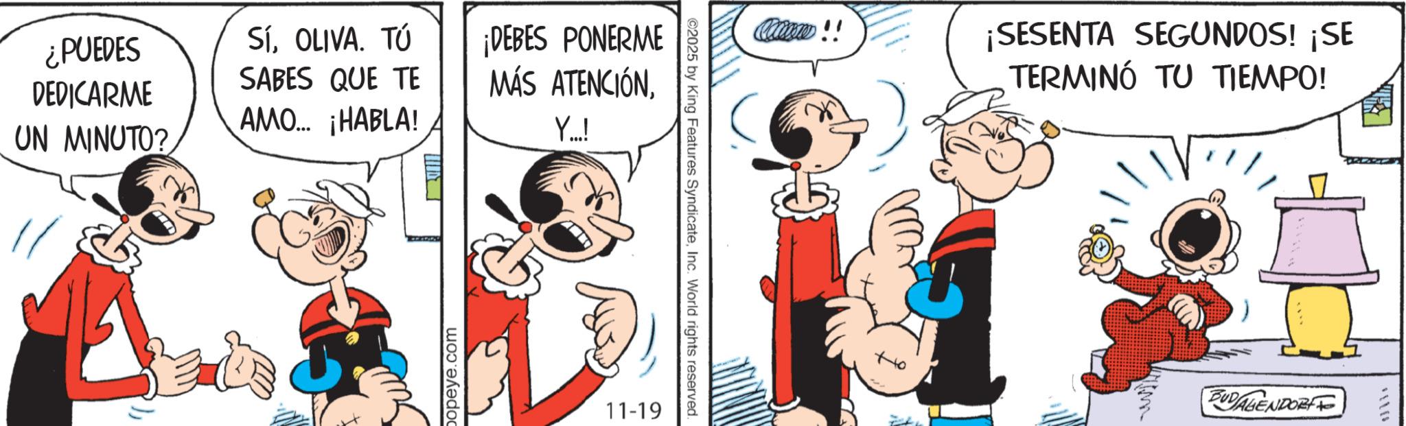 Animated cartoon OCR: ¿PUEDES DEDICARME SíOLIVA. TÚ SABES QUE TE ¡DEBES PONERME MÁS ATENCIÓNAMO... ¡HABLA! UN MINUTO? Y..! popeye.com Cocacom!! ©2025 by King Features SyndicateInc. World rights reserved. 11-19 Ho ¡SESENTA SEGUNDOS! ¡SE TERMINÓ TU TIEMPO! m BUDAGENDORF ¿ PUEDES DEDICARME SíOLIVA . TÚ SABES QUE TE ¡ DEBES PONERME MÁS ATENCIÓNAMO ... ¡ HABLA ! UN MINUTO ? Y .. ! popeye.com Cocacom !! © 2025 by King Features SyndicateInc. World rights reserved . 11-19 Ho ¡ SESENTA SEGUNDOS ! ¡ SE TERMINÓ TU TIEMPO ! m BUDAGENDORF