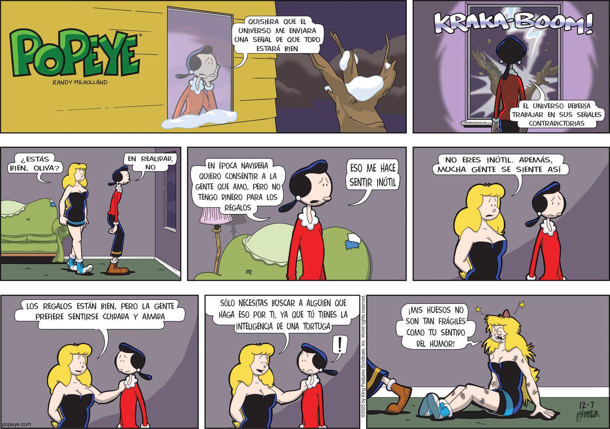 Publication OCR: popeye.com POPEYE RANDY MILHOLLAND ¿ESTÁS BIENOLIVA? EN REALIDADNO QUISIERA QUE EL UNIVERSO ME ENVIARA UNA SEÑAL DE QUE TODO ESTARÁ BIEN KRAKA BOOM! EL UNIVERSO DEBERÍA TRABAJAR EN SUS SEÑALES CONTRADICTORIAS EN ÉPOCA NAVIDEÑA QUIERO CONSENTIR A LA GENTE QUE AMOPERO NO TENGO DINERO PARA LOS REGALOS ESO ME HACE SENTIR INÚTIL NO ERES INÚTIL. ADEMÁSMUCHA GENTE SE SIENTE ASÍ LOS REGALOS ESTÁN BIENPERO LA GENTE PREFIERE SENTIRSE CUIDADA Y AMADA SÓLO NECESITAS BUSCAR A ALGUIEN QUE HAGA ESO POR TIYA QUE TÚ TIENES LA INTELIGENCIA DE UNA TORTUGA! O2025 by King Features SyndicateInc. World rights reserved M ¡MIS HUESOS NO SON TAN FRÁGILES COMO TU SENTIDO DEL HUMOR! # 12-7 popeye.com POPEYE RANDY MILHOLLAND ¿ ESTÁS BIENOLIVA ? EN REALIDADNO QUISIERA QUE EL UNIVERSO ME ENVIARA UNA SEÑAL DE QUE TODO ESTARÁ BIEN KRAKA BOOM ! EL UNIVERSO DEBERÍA TRABAJAR EN SUS SEÑALES CONTRADICTORIAS EN ÉPOCA NAVIDEÑA QUIERO CONSENTIR A LA GENTE QUE AMOPERO NO TENGO DINERO PARA LOS REGALOS ESO ME HACE SENTIR INÚTIL NO ERES INÚTIL . ADEMÁSMUCHA GENTE SE SIENTE ASÍ LOS REGALOS ESTÁN BIENPERO LA GENTE PREFIERE SENTIRSE CUIDADA Y AMADA SÓLO NECESITAS BUSCAR A ALGUIEN QUE HAGA ESO POR TIYA QUE TÚ TIENES LA INTELIGENCIA DE UNA TORTUGA! O2025 by King Features SyndicateInc. World rights reserved M ¡ MIS HUESOS NO SON TAN FRÁGILES COMO TU SENTIDO DEL HUMOR ! # 12-7