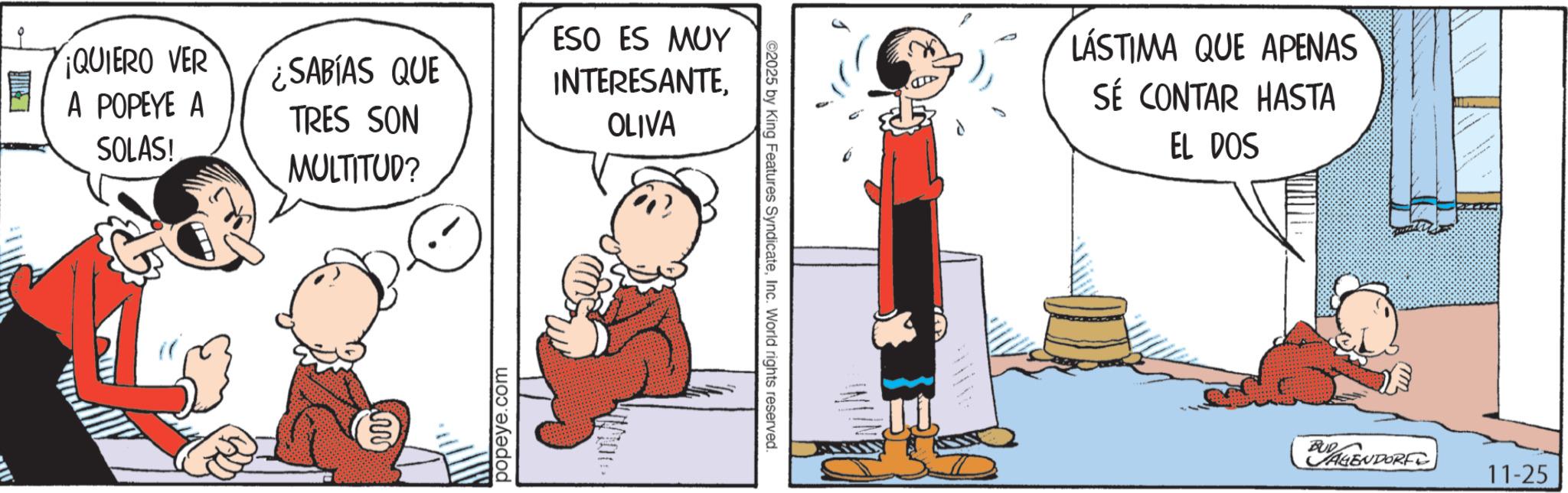 Comic book OCR: ¡QUIERO VER ¿SABÍAS QUE ESO ES MUY INTERESANTE. A POPEYE A SOLAS! TRES SON OLIVA MULTITUD? www popeye.com ©2025 by King Features SyndicateInc. World rights reserved. LÁSTIMA QUE APENAS SÉ CONTAR HASTA EL DOS BAGENDORF 11-25 ¡ QUIERO VER ¿ SABÍAS QUE ESO ES MUY INTERESANTE . A POPEYE A SOLAS ! TRES SON OLIVA MULTITUD ? www popeye.com © 2025 by King Features SyndicateInc. World rights reserved . LÁSTIMA QUE APENAS SÉ CONTAR HASTA EL DOS BAGENDORF 11-25
