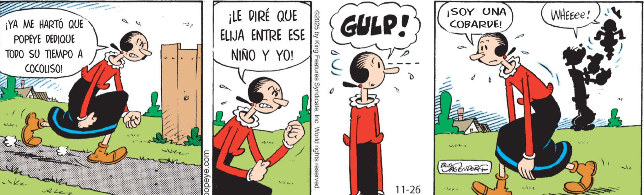 Balance OCR: ¡YA ME HARTÓ QUE POPEYE DEDIQUE TODO SU TIEMPO A COCOLISO! -27 popeye.com ¡LE DIRÉ QUE ELIJA ENTRE ESE NIÑO Y YO! 152. ©2025 by King Features SyndicateInc. World rights reserved. GULP! ¡SOY UNA COBARDE! 11-26 4143 (BUDAGENDORFF) 37 WHEEee! M ¡ YA ME HARTÓ QUE POPEYE DEDIQUE TODO SU TIEMPO A COCOLISO ! -27 popeye.com ¡ LE DIRÉ QUE ELIJA ENTRE ESE NIÑO Y YO ! 152 . © 2025 by King Features SyndicateInc. World rights reserved . GULP ! ¡ SOY UNA COBARDE ! 11-26 4143 ( BUDAGENDORFF ) 37 WHEEee ! M