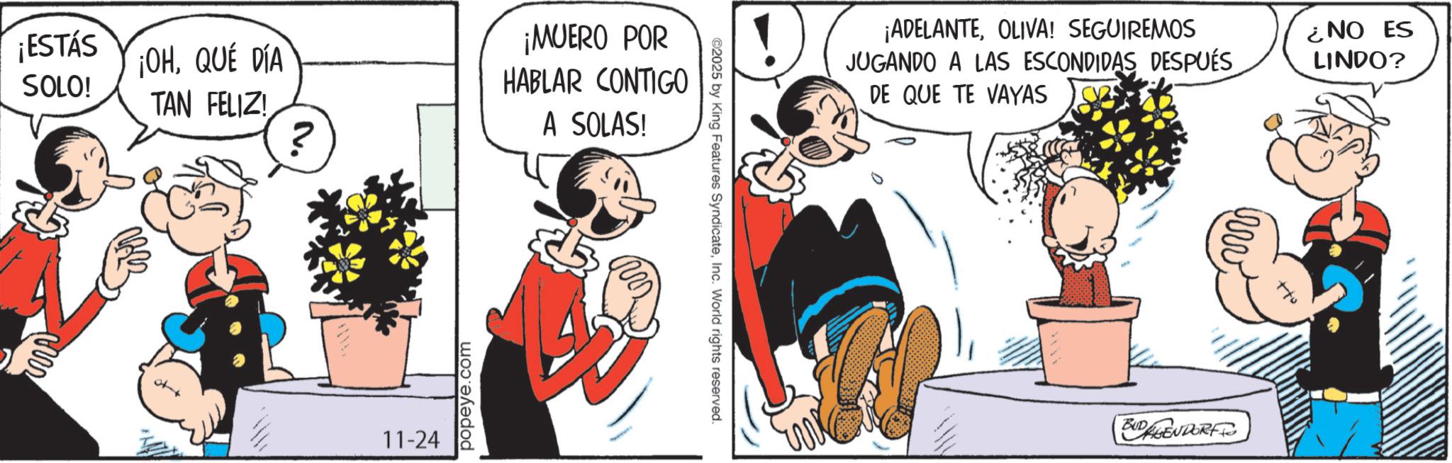 Comic book OCR: ¡ESTÁS SOLO! ¡OHQUE DIA TAN FELIZ! 11-24 popeye.com ¡MUERO POR HABLAR CONTIGO A SOLAS! ©2025 by King Features SyndicateInc. World rights reserved. ¡ADELANTEOLIVA! SEGUIREMOS JUGANDO A LAS ESCONDIDAS DESPUÉS DE QUE TE VAYAS ¿NO ES LINDO? BUDAGENDORF www ¡ ESTÁS SOLO ! ¡ OHQUE DIA TAN FELIZ ! 11-24 popeye.com ¡ MUERO POR HABLAR CONTIGO A SOLAS ! © 2025 by King Features SyndicateInc. World rights reserved . ¡ ADELANTEOLIVA ! SEGUIREMOS JUGANDO A LAS ESCONDIDAS DESPUÉS DE QUE TE VAYAS ¿ NO ES LINDO ? BUDAGENDORF www