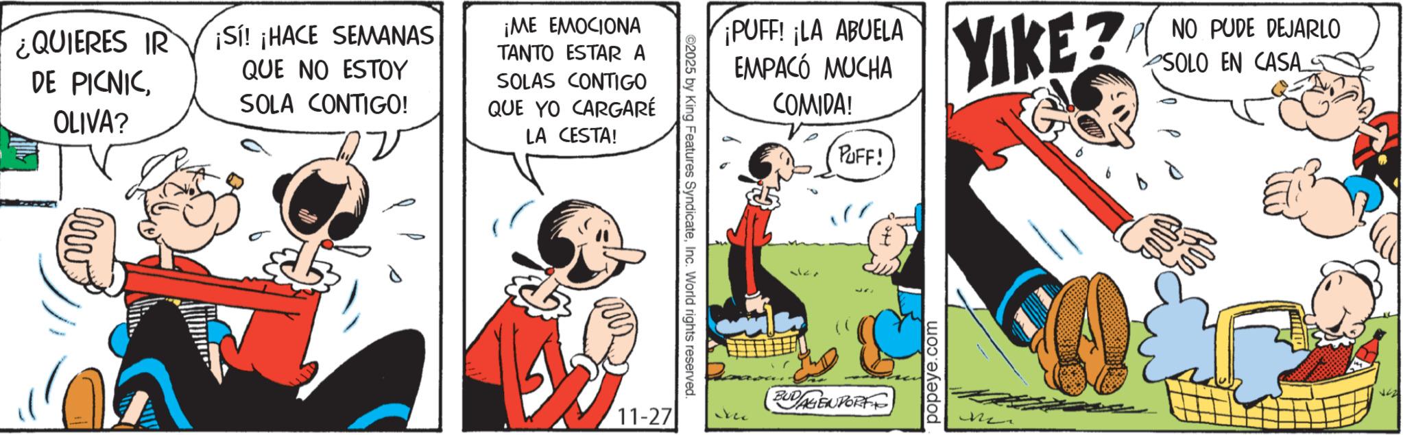 Animated cartoon OCR: ¿QUIERES IR DE PICNICOLIVA? ¡Sí! ¡HACE SEMANAS QUE NO ESTOY SOLA CONTIGO! ¡ME EMOCIONA TANTO ESTAR A SOLAS CONTIGO QUE YO CARGARÉ LA CESTA! www ¡PUFF! ¡LA ABUELA EMPACÓ MUCHA COMIDA! PUFF! ©2025 by King Features SyndicateInc. World rights reserved. YIKE? NO PUDE DEJARLO SOLO EN CASA_S BUDAGENDORF 11-27 kec popeye.com ¿ QUIERES IR DE PICNICOLIVA ? ¡ Sí ! ¡ HACE SEMANAS QUE NO ESTOY SOLA CONTIGO ! ¡ ME EMOCIONA TANTO ESTAR A SOLAS CONTIGO QUE YO CARGARÉ LA CESTA ! www ¡ PUFF ! ¡ LA ABUELA EMPACÓ MUCHA COMIDA ! PUFF ! © 2025 by King Features SyndicateInc. World rights reserved . YIKE ? NO PUDE DEJARLO SOLO EN CASA_S BUDAGENDORF 11-27 kec popeye.com