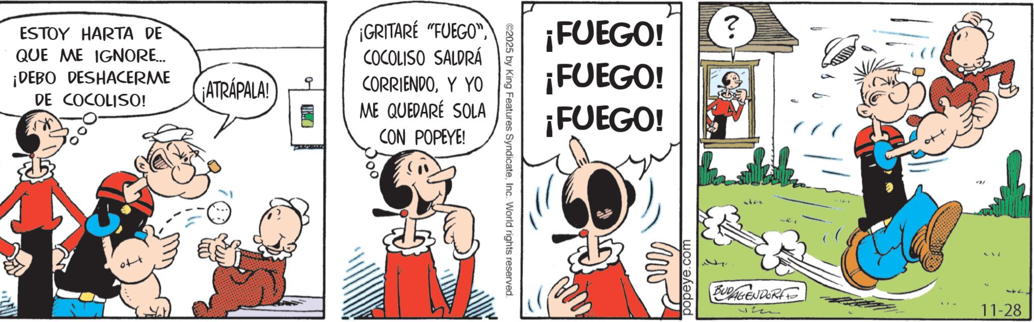 Publication OCR: ESTOY HARTA DE QUE ME IGNORE... ¡DEBO DESHACERME DE COCOLISO! ¡ATRÁPALA! ¡GRITARE "FUEGO" COCOLISO SALDRÁ CORRIENDOY YO ME QUEDARE SOLA CON POPEYE! ©2025 by King Features SyndicateInc. World rights reserved. ¡FUEGO! ¡FUEGO! ¡FUEGO! popeye.com ? No BUDAGENDORFF 17 11-28 ESTOY HARTA DE QUE ME IGNORE ... ¡ DEBO DESHACERME DE COCOLISO ! ¡ ATRÁPALA ! ¡ GRITARE " FUEGO " COCOLISO SALDRÁ CORRIENDOY YO ME QUEDARE SOLA CON POPEYE ! © 2025 by King Features SyndicateInc. World rights reserved . ¡ FUEGO ! ¡ FUEGO ! ¡ FUEGO ! popeye.com ? No BUDAGENDORFF 17 11-28
