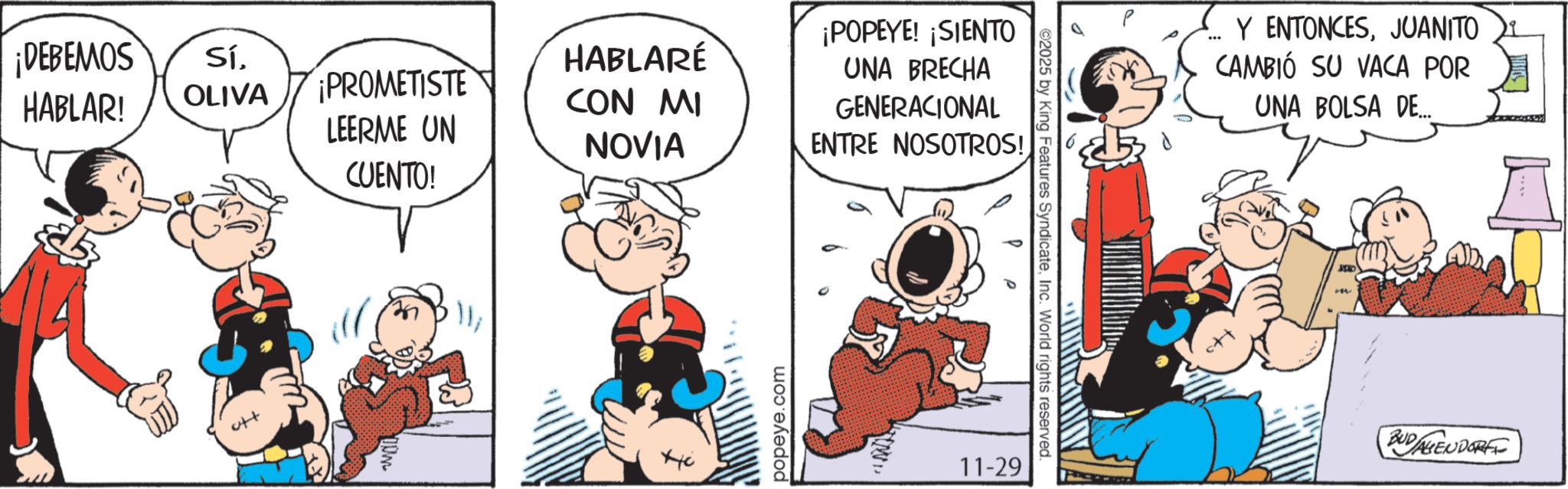 Comic book OCR: ¡DEBEMOS SíHABLAR! OLIVA ¡PROMETISTE LEERME UN CUENTO! HABLARÉ CON MI NOVIA popeye.com ¡POPEYE! ¡SIENTO UNA BRECHA GENERACIONAL ENTRE NOSOTROS! 11-29 2025 by King Features SyndicateInc. World rights reserved. Y ENTONCESJUANITO CAMBIÓ SU VACA POR UNA BOLSA DE... JAD ? BUDALIENDORF ¡ DEBEMOS SíHABLAR ! OLIVA ¡ PROMETISTE LEERME UN CUENTO ! HABLARÉ CON MI NOVIA popeye.com ¡ POPEYE ! ¡ SIENTO UNA BRECHA GENERACIONAL ENTRE NOSOTROS ! 11-29 2025 by King Features SyndicateInc. World rights reserved . Y ENTONCESJUANITO CAMBIÓ SU VACA POR UNA BOLSA DE ... JAD ? BUDALIENDORF