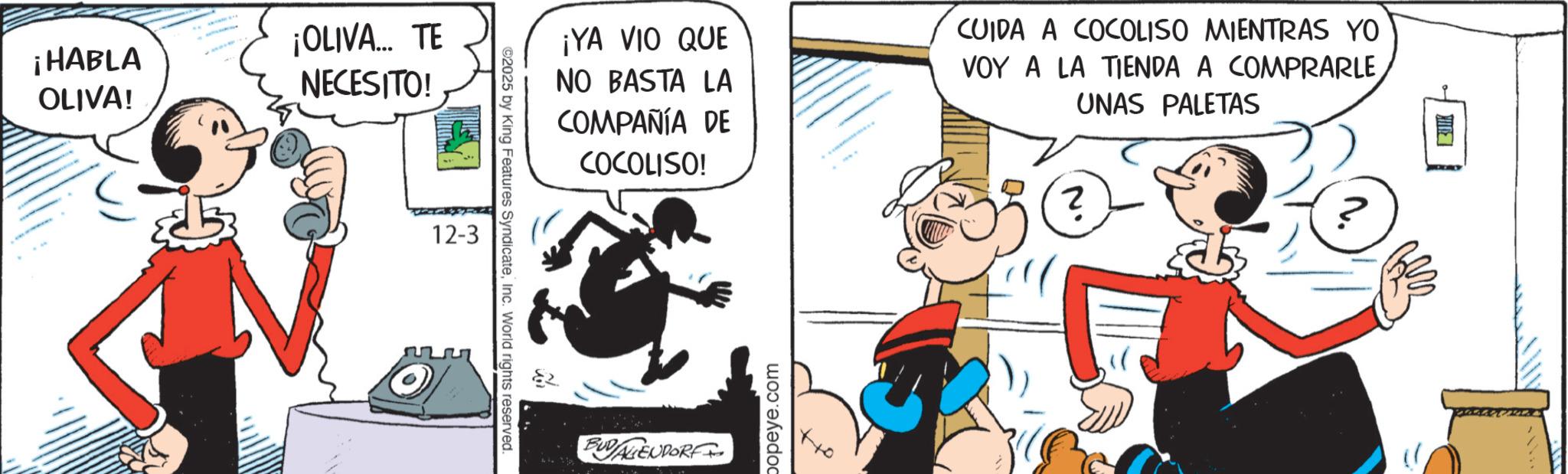 Publication OCR: ¡HABLA OLIVA! ¡OLIVA... TE NECESITO! 12-3 ©2025 by King Features SyndicateInc. World rights reserved. ¡YA VIO QUE NO BASTA LA COMPAÑÍA DE COCOLISO! CUIDA A COCOLISO MIENTRAS YO VOY A LA TIENDA A COMPRARLE ? UNAS PALETAS BUDALIENDORF popeye.com ¡ HABLA OLIVA ! ¡ OLIVA ... TE NECESITO ! 12-3 © 2025 by King Features SyndicateInc. World rights reserved . ¡ YA VIO QUE NO BASTA LA COMPAÑÍA DE COCOLISO ! CUIDA A COCOLISO MIENTRAS YO VOY A LA TIENDA A COMPRARLE ? UNAS PALETAS BUDALIENDORF popeye.com