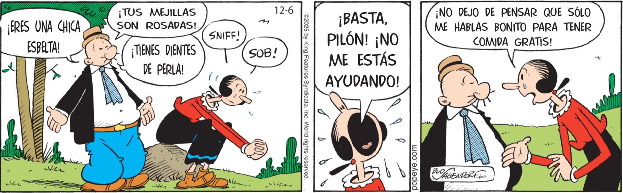 OCR: ¡ERES UNA CHICA ESBELTA! 12-6 ¡TUS MEJILLAS SON ROSADAS! SNIFF! ¡TIENES DIENTES DE PERLA! SOB! NG ¡BASTAPILÓN! ¡NO ME ESTÁS AYUDANDO! ¡NO DEJO DE PENSAR QUE SÓLO ME HABLAS BONITO PARA TENER COMIDA GRATIS! ©2025 by King Features SyndicateInc. World rights reserved. ? popeye.com BUDAGENDORFF 2177 ¡ ERES UNA CHICA ESBELTA ! 12-6 ¡ TUS MEJILLAS SON ROSADAS ! SNIFF ! ¡ TIENES DIENTES DE PERLA ! SOB ! NG ¡ BASTAPILÓN ! ¡ NO ME ESTÁS AYUDANDO ! ¡ NO DEJO DE PENSAR QUE SÓLO ME HABLAS BONITO PARA TENER COMIDA GRATIS ! © 2025 by King Features SyndicateInc. World rights reserved . ? popeye.com BUDAGENDORFF 2177
