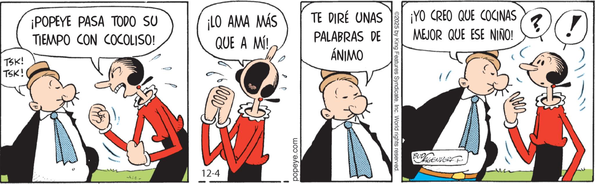 Graphics OCR: ¡POPEYE PASA TODO SU TIEMPO CON COCOLISO! ¡LO AMA MÁS QUE A MI! TSK! TSK! u. 12-4 popeye.com TE DIRÉ UNAS PALABRAS DE ÁNIMO ©2025 by King Features SyndicateInc. World rights reserved. ¡YO CREO QUE COCINAS MEJOR QUE ESE NIÑO! BUDGANGENDORFF ?! ¡ POPEYE PASA TODO SU TIEMPO CON COCOLISO ! ¡ LO AMA MÁS QUE A MI ! TSK ! TSK ! u . 12-4 popeye.com TE DIRÉ UNAS PALABRAS DE ÁNIMO © 2025 by King Features SyndicateInc. World rights reserved . ¡ YO CREO QUE COCINAS MEJOR QUE ESE NIÑO ! BUDGANGENDORFF ? !