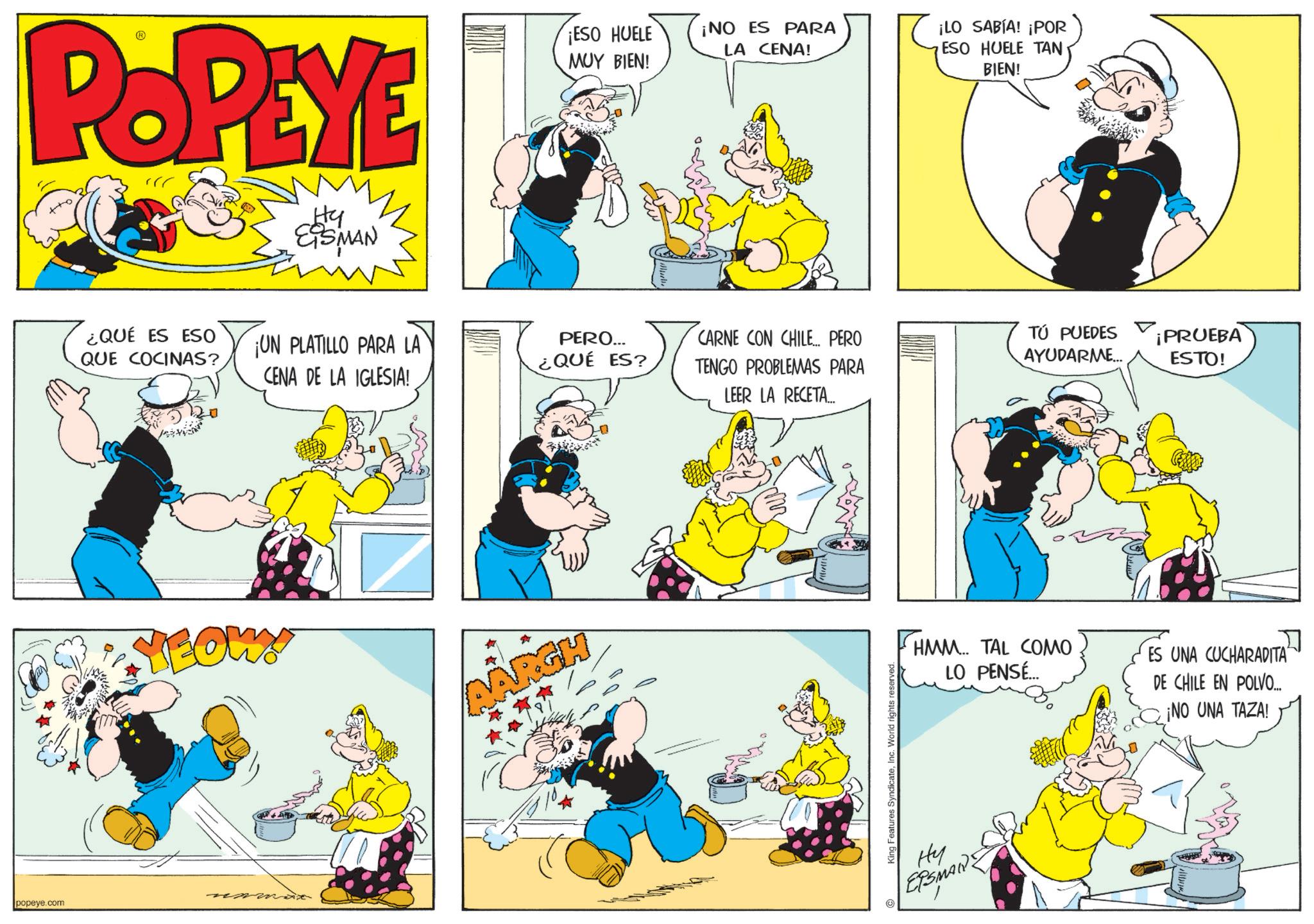 Animated cartoon OCR: popeye.com POPEYE Hy EISMAN ¿QUÉ ES ESO QUE COCINAS? ¡ESO HUELE ¡NO ES PARA LA CENA! ¡LO SABÍA! ¡POR MUY BIEN! ESO HUELE TAN BIEN! ¡UN PLATILLO PARA LA CENA DE LA IGLESIA! PERO... ¿QUÉ ES? CARNE CON CHILE... PERO TENGO PROBLEMAS PARA LEER LA RECETA... YEOW AARGH King Features SyndicateInc. World rights reserved TÚ PUEDES AYUDARME... ¡PRUEBA ESTO! HMM... TAL COMO LO PENSÉ... ES UNA CUCHARADITA DE CHILE EN POLVO... ¡NO UNA TAZA! ?? ETSMANZ popeye.com POPEYE Hy EISMAN ¿ QUÉ ES ESO QUE COCINAS ? ¡ ESO HUELE ¡ NO ES PARA LA CENA ! ¡ LO SABÍA ! ¡ POR MUY BIEN ! ESO HUELE TAN BIEN ! ¡ UN PLATILLO PARA LA CENA DE LA IGLESIA ! PERO ... ¿ QUÉ ES ? CARNE CON CHILE ... PERO TENGO PROBLEMAS PARA LEER LA RECETA ... YEOW AARGH King Features SyndicateInc. World rights reserved TÚ PUEDES AYUDARME ... ¡ PRUEBA ESTO ! HMM ... TAL COMO LO PENSÉ ... ES UNA CUCHARADITA DE CHILE EN POLVO ... ¡ NO UNA TAZA ! ?? ETSMANZ